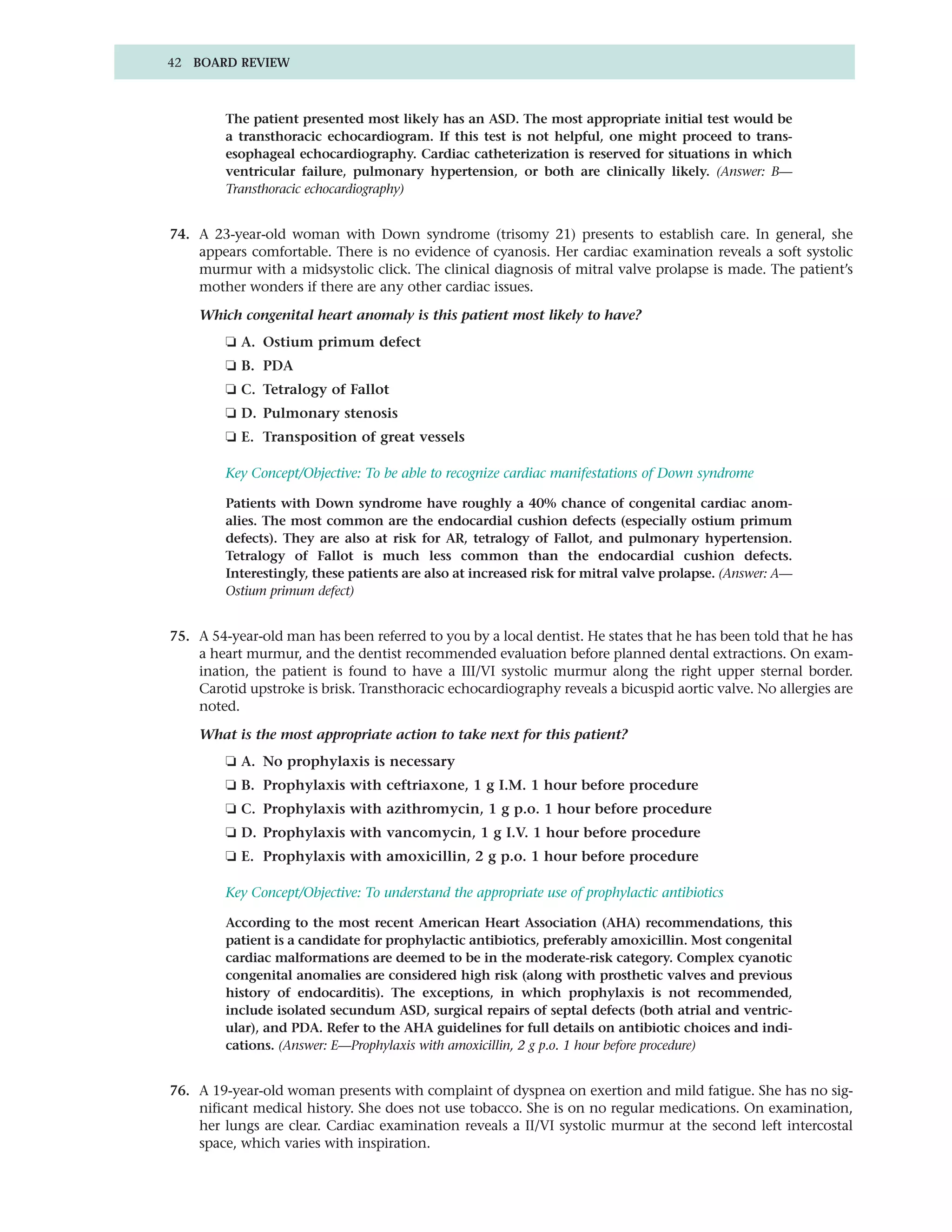 42 BOARD REVIEW



         The patient presented most likely has an ASD. The most appropriate initial test would be
         a transthoracic echocardiogram. If this test is not helpful, one might proceed to trans-
         esophageal echocardiography. Cardiac catheterization is reserved for situations in which
         ventricular failure, pulmonary hypertension, or both are clinically likely. (Answer: B—
         Transthoracic echocardiography)


74. A 23-year-old woman with Down syndrome (trisomy 21) presents to establish care. In general, she
    appears comfortable. There is no evidence of cyanosis. Her cardiac examination reveals a soft systolic
    murmur with a midsystolic click. The clinical diagnosis of mitral valve prolapse is made. The patient’s
    mother wonders if there are any other cardiac issues.

    Which congenital heart anomaly is this patient most likely to have?
         ❏ A. Ostium primum defect
         ❏ B. PDA
         ❏ C. Tetralogy of Fallot
         ❏ D. Pulmonary stenosis
         ❏ E. Transposition of great vessels

         Key Concept/Objective: To be able to recognize cardiac manifestations of Down syndrome

         Patients with Down syndrome have roughly a 40% chance of congenital cardiac anom-
         alies. The most common are the endocardial cushion defects (especially ostium primum
         defects). They are also at risk for AR, tetralogy of Fallot, and pulmonary hypertension.
         Tetralogy of Fallot is much less common than the endocardial cushion defects.
         Interestingly, these patients are also at increased risk for mitral valve prolapse. (Answer: A—
         Ostium primum defect)


75. A 54-year-old man has been referred to you by a local dentist. He states that he has been told that he has
    a heart murmur, and the dentist recommended evaluation before planned dental extractions. On exam-
    ination, the patient is found to have a III/VI systolic murmur along the right upper sternal border.
    Carotid upstroke is brisk. Transthoracic echocardiography reveals a bicuspid aortic valve. No allergies are
    noted.

    What is the most appropriate action to take next for this patient?
         ❏ A. No prophylaxis is necessary
         ❏ B. Prophylaxis with ceftriaxone, 1 g I.M. 1 hour before procedure
         ❏ C. Prophylaxis with azithromycin, 1 g p.o. 1 hour before procedure
         ❏ D. Prophylaxis with vancomycin, 1 g I.V. 1 hour before procedure
         ❏ E. Prophylaxis with amoxicillin, 2 g p.o. 1 hour before procedure

         Key Concept/Objective: To understand the appropriate use of prophylactic antibiotics

         According to the most recent American Heart Association (AHA) recommendations, this
         patient is a candidate for prophylactic antibiotics, preferably amoxicillin. Most congenital
         cardiac malformations are deemed to be in the moderate-risk category. Complex cyanotic
         congenital anomalies are considered high risk (along with prosthetic valves and previous
         history of endocarditis). The exceptions, in which prophylaxis is not recommended,
         include isolated secundum ASD, surgical repairs of septal defects (both atrial and ventric-
         ular), and PDA. Refer to the AHA guidelines for full details on antibiotic choices and indi-
         cations. (Answer: E—Prophylaxis with amoxicillin, 2 g p.o. 1 hour before procedure)


76. A 19-year-old woman presents with complaint of dyspnea on exertion and mild fatigue. She has no sig-
    nificant medical history. She does not use tobacco. She is on no regular medications. On examination,
    her lungs are clear. Cardiac examination reveals a II/VI systolic murmur at the second left intercostal
    space, which varies with inspiration.
 