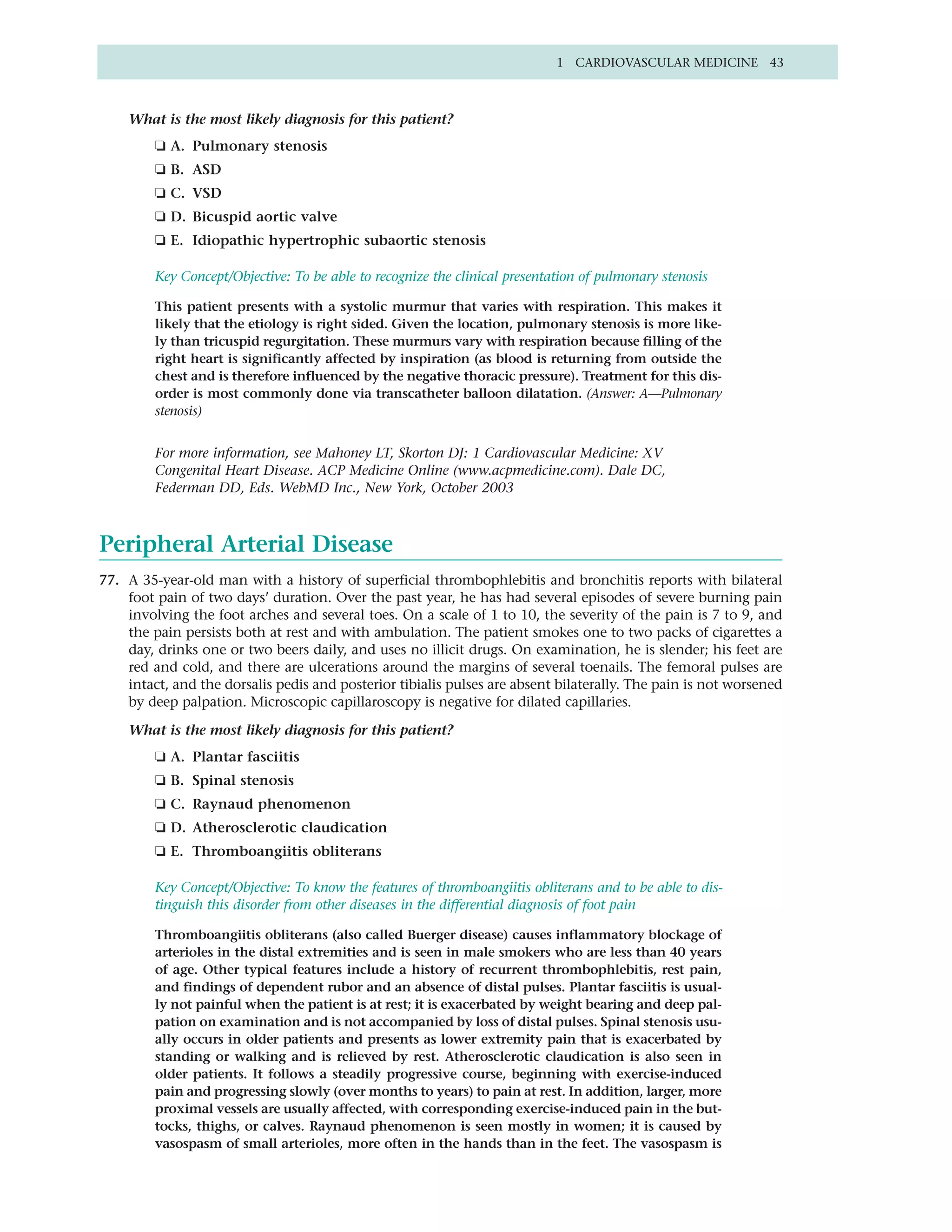 1 CARDIOVASCULAR MEDICINE 43



    What is the most likely diagnosis for this patient?
         ❏ A. Pulmonary stenosis
         ❏ B. ASD
         ❏ C. VSD
         ❏ D. Bicuspid aortic valve
         ❏ E. Idiopathic hypertrophic subaortic stenosis

         Key Concept/Objective: To be able to recognize the clinical presentation of pulmonary stenosis

         This patient presents with a systolic murmur that varies with respiration. This makes it
         likely that the etiology is right sided. Given the location, pulmonary stenosis is more like-
         ly than tricuspid regurgitation. These murmurs vary with respiration because filling of the
         right heart is significantly affected by inspiration (as blood is returning from outside the
         chest and is therefore influenced by the negative thoracic pressure). Treatment for this dis-
         order is most commonly done via transcatheter balloon dilatation. (Answer: A—Pulmonary
         stenosis)


         For more information, see Mahoney LT, Skorton DJ: 1 Cardiovascular Medicine: XV
         Congenital Heart Disease. ACP Medicine Online (www.acpmedicine.com). Dale DC,
         Federman DD, Eds. WebMD Inc., New York, October 2003



Peripheral Arterial Disease
77. A 35-year-old man with a history of superficial thrombophlebitis and bronchitis reports with bilateral
    foot pain of two days’ duration. Over the past year, he has had several episodes of severe burning pain
    involving the foot arches and several toes. On a scale of 1 to 10, the severity of the pain is 7 to 9, and
    the pain persists both at rest and with ambulation. The patient smokes one to two packs of cigarettes a
    day, drinks one or two beers daily, and uses no illicit drugs. On examination, he is slender; his feet are
    red and cold, and there are ulcerations around the margins of several toenails. The femoral pulses are
    intact, and the dorsalis pedis and posterior tibialis pulses are absent bilaterally. The pain is not worsened
    by deep palpation. Microscopic capillaroscopy is negative for dilated capillaries.

    What is the most likely diagnosis for this patient?
         ❏ A. Plantar fasciitis
         ❏ B. Spinal stenosis
         ❏ C. Raynaud phenomenon
         ❏ D. Atherosclerotic claudication
         ❏ E. Thromboangiitis obliterans

         Key Concept/Objective: To know the features of thromboangiitis obliterans and to be able to dis-
         tinguish this disorder from other diseases in the differential diagnosis of foot pain

         Thromboangiitis obliterans (also called Buerger disease) causes inflammatory blockage of
         arterioles in the distal extremities and is seen in male smokers who are less than 40 years
         of age. Other typical features include a history of recurrent thrombophlebitis, rest pain,
         and findings of dependent rubor and an absence of distal pulses. Plantar fasciitis is usual-
         ly not painful when the patient is at rest; it is exacerbated by weight bearing and deep pal-
         pation on examination and is not accompanied by loss of distal pulses. Spinal stenosis usu-
         ally occurs in older patients and presents as lower extremity pain that is exacerbated by
         standing or walking and is relieved by rest. Atherosclerotic claudication is also seen in
         older patients. It follows a steadily progressive course, beginning with exercise-induced
         pain and progressing slowly (over months to years) to pain at rest. In addition, larger, more
         proximal vessels are usually affected, with corresponding exercise-induced pain in the but-
         tocks, thighs, or calves. Raynaud phenomenon is seen mostly in women; it is caused by
         vasospasm of small arterioles, more often in the hands than in the feet. The vasospasm is
 