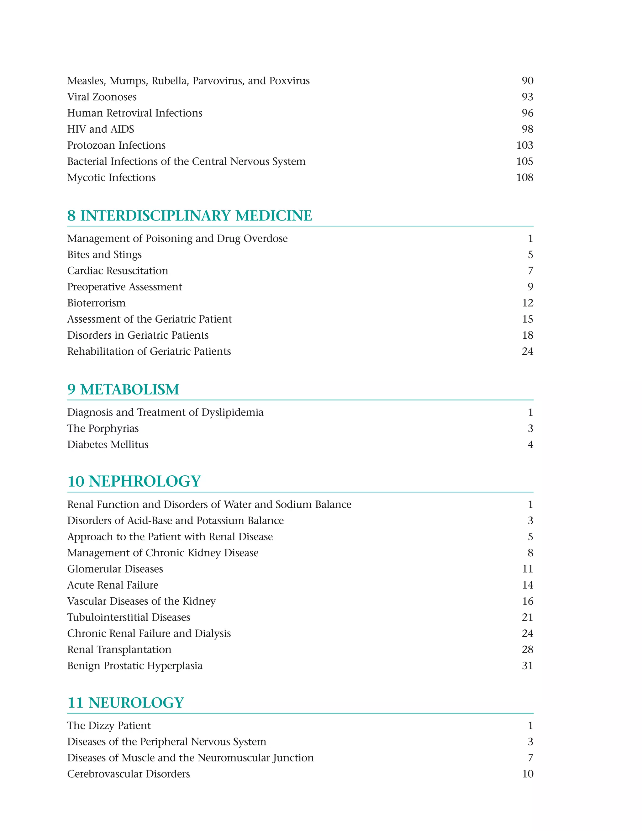 Measles, Mumps, Rubella, Parvovirus, and Poxvirus          90
Viral Zoonoses                                             93
Human Retroviral Infections                                96
HIV and AIDS                                               98
Protozoan Infections                                       103
Bacterial Infections of the Central Nervous System         105
Mycotic Infections                                         108


8 INTERDISCIPLINARY MEDICINE
Management of Poisoning and Drug Overdose                   1
Bites and Stings                                            5
Cardiac Resuscitation                                       7
Preoperative Assessment                                     9
Bioterrorism                                               12
Assessment of the Geriatric Patient                        15
Disorders in Geriatric Patients                            18
Rehabilitation of Geriatric Patients                       24


9 METABOLISM
Diagnosis and Treatment of Dyslipidemia                     1
The Porphyrias                                              3
Diabetes Mellitus                                           4


10 NEPHROLOGY
Renal Function and Disorders of Water and Sodium Balance    1
Disorders of Acid-Base and Potassium Balance                3
Approach to the Patient with Renal Disease                  5
Management of Chronic Kidney Disease                        8
Glomerular Diseases                                        11
Acute Renal Failure                                        14
Vascular Diseases of the Kidney                            16
Tubulointerstitial Diseases                                21
Chronic Renal Failure and Dialysis                         24
Renal Transplantation                                      28
Benign Prostatic Hyperplasia                               31


11 NEUROLOGY
The Dizzy Patient                                           1
Diseases of the Peripheral Nervous System                   3
Diseases of Muscle and the Neuromuscular Junction           7
Cerebrovascular Disorders                                  10
 