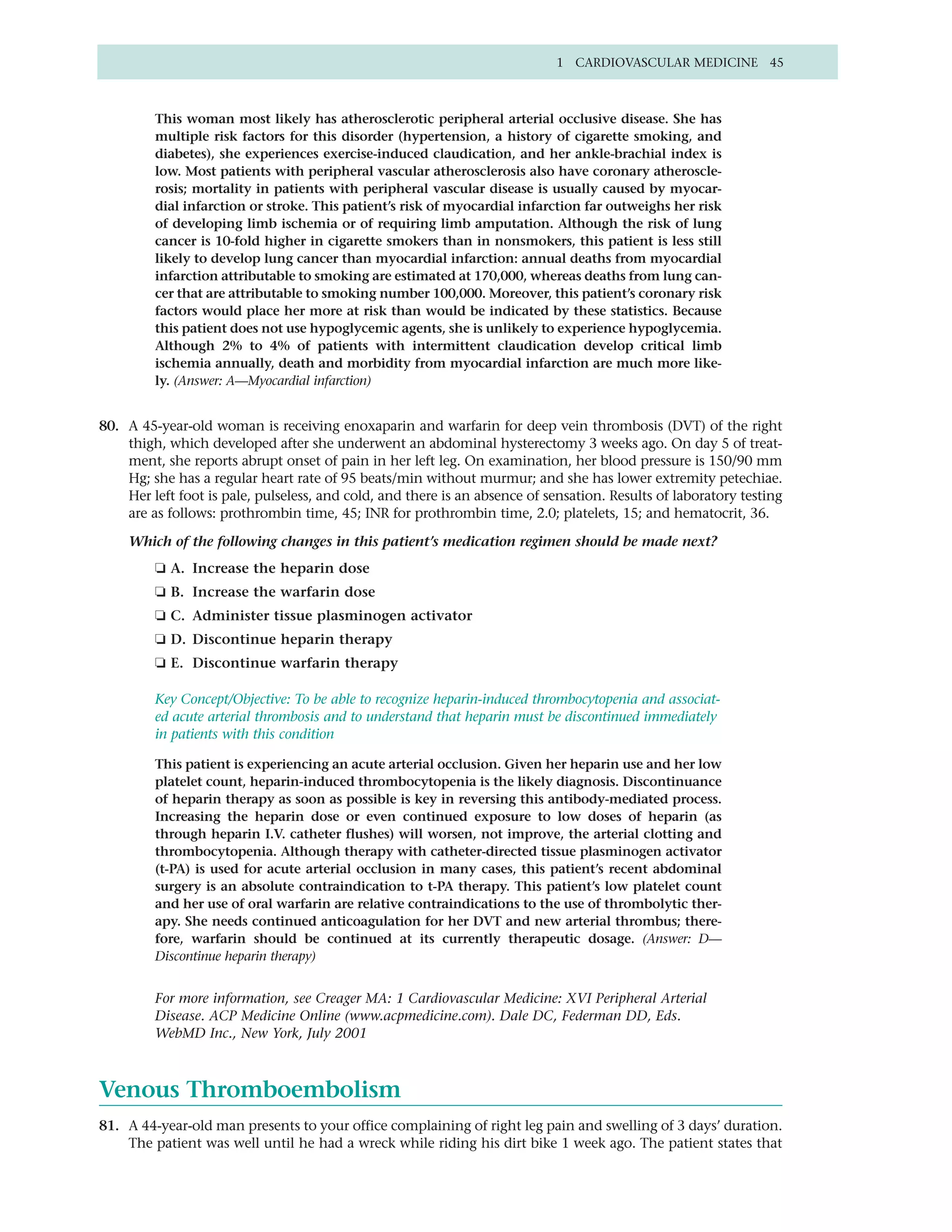 1 CARDIOVASCULAR MEDICINE 45



         This woman most likely has atherosclerotic peripheral arterial occlusive disease. She has
         multiple risk factors for this disorder (hypertension, a history of cigarette smoking, and
         diabetes), she experiences exercise-induced claudication, and her ankle-brachial index is
         low. Most patients with peripheral vascular atherosclerosis also have coronary atheroscle-
         rosis; mortality in patients with peripheral vascular disease is usually caused by myocar-
         dial infarction or stroke. This patient’s risk of myocardial infarction far outweighs her risk
         of developing limb ischemia or of requiring limb amputation. Although the risk of lung
         cancer is 10-fold higher in cigarette smokers than in nonsmokers, this patient is less still
         likely to develop lung cancer than myocardial infarction: annual deaths from myocardial
         infarction attributable to smoking are estimated at 170,000, whereas deaths from lung can-
         cer that are attributable to smoking number 100,000. Moreover, this patient’s coronary risk
         factors would place her more at risk than would be indicated by these statistics. Because
         this patient does not use hypoglycemic agents, she is unlikely to experience hypoglycemia.
         Although 2% to 4% of patients with intermittent claudication develop critical limb
         ischemia annually, death and morbidity from myocardial infarction are much more like-
         ly. (Answer: A—Myocardial infarction)


80. A 45-year-old woman is receiving enoxaparin and warfarin for deep vein thrombosis (DVT) of the right
    thigh, which developed after she underwent an abdominal hysterectomy 3 weeks ago. On day 5 of treat-
    ment, she reports abrupt onset of pain in her left leg. On examination, her blood pressure is 150/90 mm
    Hg; she has a regular heart rate of 95 beats/min without murmur; and she has lower extremity petechiae.
    Her left foot is pale, pulseless, and cold, and there is an absence of sensation. Results of laboratory testing
    are as follows: prothrombin time, 45; INR for prothrombin time, 2.0; platelets, 15; and hematocrit, 36.

    Which of the following changes in this patient’s medication regimen should be made next?
         ❏ A. Increase the heparin dose
         ❏ B. Increase the warfarin dose
         ❏ C. Administer tissue plasminogen activator
         ❏ D. Discontinue heparin therapy
         ❏ E. Discontinue warfarin therapy

         Key Concept/Objective: To be able to recognize heparin-induced thrombocytopenia and associat-
         ed acute arterial thrombosis and to understand that heparin must be discontinued immediately
         in patients with this condition

         This patient is experiencing an acute arterial occlusion. Given her heparin use and her low
         platelet count, heparin-induced thrombocytopenia is the likely diagnosis. Discontinuance
         of heparin therapy as soon as possible is key in reversing this antibody-mediated process.
         Increasing the heparin dose or even continued exposure to low doses of heparin (as
         through heparin I.V. catheter flushes) will worsen, not improve, the arterial clotting and
         thrombocytopenia. Although therapy with catheter-directed tissue plasminogen activator
         (t-PA) is used for acute arterial occlusion in many cases, this patient’s recent abdominal
         surgery is an absolute contraindication to t-PA therapy. This patient’s low platelet count
         and her use of oral warfarin are relative contraindications to the use of thrombolytic ther-
         apy. She needs continued anticoagulation for her DVT and new arterial thrombus; there-
         fore, warfarin should be continued at its currently therapeutic dosage. (Answer: D—
         Discontinue heparin therapy)


         For more information, see Creager MA: 1 Cardiovascular Medicine: XVI Peripheral Arterial
         Disease. ACP Medicine Online (www.acpmedicine.com). Dale DC, Federman DD, Eds.
         WebMD Inc., New York, July 2001



Venous Thromboembolism
81. A 44-year-old man presents to your office complaining of right leg pain and swelling of 3 days’ duration.
    The patient was well until he had a wreck while riding his dirt bike 1 week ago. The patient states that
 