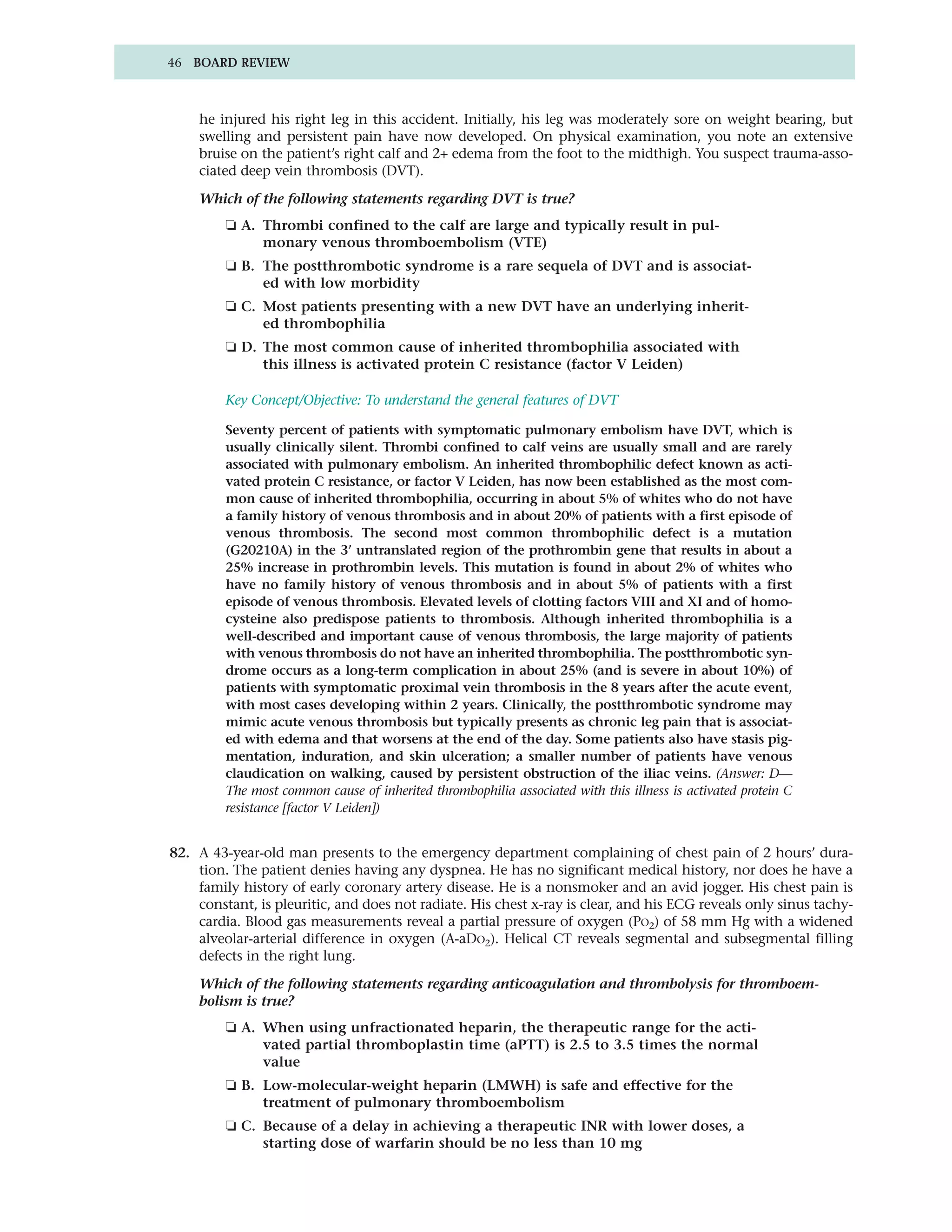 46 BOARD REVIEW



    he injured his right leg in this accident. Initially, his leg was moderately sore on weight bearing, but
    swelling and persistent pain have now developed. On physical examination, you note an extensive
    bruise on the patient’s right calf and 2+ edema from the foot to the midthigh. You suspect trauma-asso-
    ciated deep vein thrombosis (DVT).

    Which of the following statements regarding DVT is true?
         ❏ A. Thrombi confined to the calf are large and typically result in pul-
              monary venous thromboembolism (VTE)
         ❏ B. The postthrombotic syndrome is a rare sequela of DVT and is associat-
              ed with low morbidity
         ❏ C. Most patients presenting with a new DVT have an underlying inherit-
              ed thrombophilia
         ❏ D. The most common cause of inherited thrombophilia associated with
              this illness is activated protein C resistance (factor V Leiden)

         Key Concept/Objective: To understand the general features of DVT

         Seventy percent of patients with symptomatic pulmonary embolism have DVT, which is
         usually clinically silent. Thrombi confined to calf veins are usually small and are rarely
         associated with pulmonary embolism. An inherited thrombophilic defect known as acti-
         vated protein C resistance, or factor V Leiden, has now been established as the most com-
         mon cause of inherited thrombophilia, occurring in about 5% of whites who do not have
         a family history of venous thrombosis and in about 20% of patients with a first episode of
         venous thrombosis. The second most common thrombophilic defect is a mutation
         (G20210A) in the 3’ untranslated region of the prothrombin gene that results in about a
         25% increase in prothrombin levels. This mutation is found in about 2% of whites who
         have no family history of venous thrombosis and in about 5% of patients with a first
         episode of venous thrombosis. Elevated levels of clotting factors VIII and XI and of homo-
         cysteine also predispose patients to thrombosis. Although inherited thrombophilia is a
         well-described and important cause of venous thrombosis, the large majority of patients
         with venous thrombosis do not have an inherited thrombophilia. The postthrombotic syn-
         drome occurs as a long-term complication in about 25% (and is severe in about 10%) of
         patients with symptomatic proximal vein thrombosis in the 8 years after the acute event,
         with most cases developing within 2 years. Clinically, the postthrombotic syndrome may
         mimic acute venous thrombosis but typically presents as chronic leg pain that is associat-
         ed with edema and that worsens at the end of the day. Some patients also have stasis pig-
         mentation, induration, and skin ulceration; a smaller number of patients have venous
         claudication on walking, caused by persistent obstruction of the iliac veins. (Answer: D—
         The most common cause of inherited thrombophilia associated with this illness is activated protein C
         resistance [factor V Leiden])


82. A 43-year-old man presents to the emergency department complaining of chest pain of 2 hours’ dura-
    tion. The patient denies having any dyspnea. He has no significant medical history, nor does he have a
    family history of early coronary artery disease. He is a nonsmoker and an avid jogger. His chest pain is
    constant, is pleuritic, and does not radiate. His chest x-ray is clear, and his ECG reveals only sinus tachy-
    cardia. Blood gas measurements reveal a partial pressure of oxygen (PO2) of 58 mm Hg with a widened
    alveolar-arterial difference in oxygen (A-aDO2). Helical CT reveals segmental and subsegmental filling
    defects in the right lung.

    Which of the following statements regarding anticoagulation and thrombolysis for thromboem-
    bolism is true?
         ❏ A. When using unfractionated heparin, the therapeutic range for the acti-
              vated partial thromboplastin time (aPTT) is 2.5 to 3.5 times the normal
              value
         ❏ B. Low-molecular-weight heparin (LMWH) is safe and effective for the
              treatment of pulmonary thromboembolism
         ❏ C. Because of a delay in achieving a therapeutic INR with lower doses, a
              starting dose of warfarin should be no less than 10 mg
 