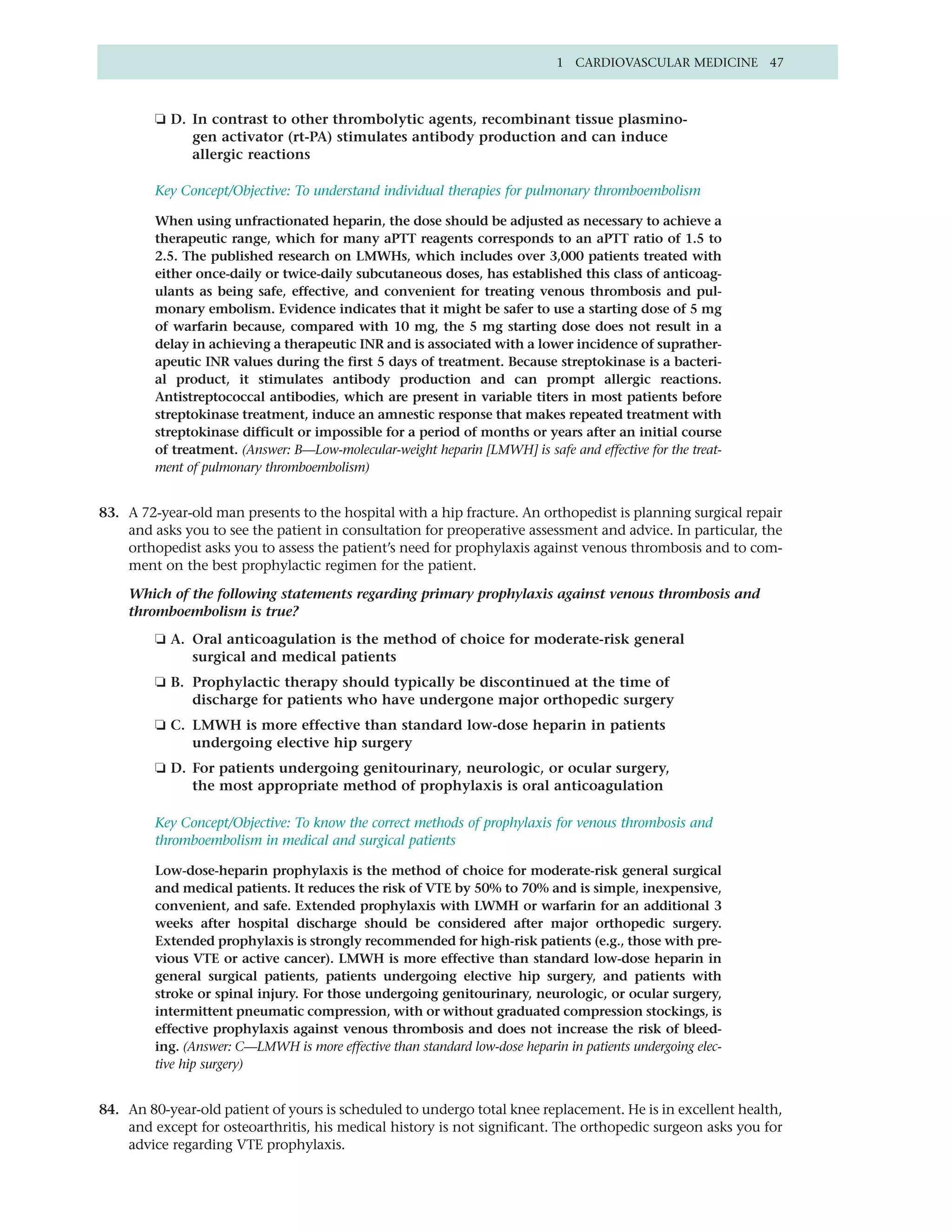 1 CARDIOVASCULAR MEDICINE 47



         ❏ D. In contrast to other thrombolytic agents, recombinant tissue plasmino-
              gen activator (rt-PA) stimulates antibody production and can induce
              allergic reactions

         Key Concept/Objective: To understand individual therapies for pulmonary thromboembolism

         When using unfractionated heparin, the dose should be adjusted as necessary to achieve a
         therapeutic range, which for many aPTT reagents corresponds to an aPTT ratio of 1.5 to
         2.5. The published research on LMWHs, which includes over 3,000 patients treated with
         either once-daily or twice-daily subcutaneous doses, has established this class of anticoag-
         ulants as being safe, effective, and convenient for treating venous thrombosis and pul-
         monary embolism. Evidence indicates that it might be safer to use a starting dose of 5 mg
         of warfarin because, compared with 10 mg, the 5 mg starting dose does not result in a
         delay in achieving a therapeutic INR and is associated with a lower incidence of suprather-
         apeutic INR values during the first 5 days of treatment. Because streptokinase is a bacteri-
         al product, it stimulates antibody production and can prompt allergic reactions.
         Antistreptococcal antibodies, which are present in variable titers in most patients before
         streptokinase treatment, induce an amnestic response that makes repeated treatment with
         streptokinase difficult or impossible for a period of months or years after an initial course
         of treatment. (Answer: B—Low-molecular-weight heparin [LMWH] is safe and effective for the treat-
         ment of pulmonary thromboembolism)


83. A 72-year-old man presents to the hospital with a hip fracture. An orthopedist is planning surgical repair
    and asks you to see the patient in consultation for preoperative assessment and advice. In particular, the
    orthopedist asks you to assess the patient’s need for prophylaxis against venous thrombosis and to com-
    ment on the best prophylactic regimen for the patient.

    Which of the following statements regarding primary prophylaxis against venous thrombosis and
    thromboembolism is true?
         ❏ A. Oral anticoagulation is the method of choice for moderate-risk general
              surgical and medical patients
         ❏ B. Prophylactic therapy should typically be discontinued at the time of
              discharge for patients who have undergone major orthopedic surgery
         ❏ C. LMWH is more effective than standard low-dose heparin in patients
              undergoing elective hip surgery
         ❏ D. For patients undergoing genitourinary, neurologic, or ocular surgery,
              the most appropriate method of prophylaxis is oral anticoagulation

         Key Concept/Objective: To know the correct methods of prophylaxis for venous thrombosis and
         thromboembolism in medical and surgical patients

         Low-dose-heparin prophylaxis is the method of choice for moderate-risk general surgical
         and medical patients. It reduces the risk of VTE by 50% to 70% and is simple, inexpensive,
         convenient, and safe. Extended prophylaxis with LWMH or warfarin for an additional 3
         weeks after hospital discharge should be considered after major orthopedic surgery.
         Extended prophylaxis is strongly recommended for high-risk patients (e.g., those with pre-
         vious VTE or active cancer). LMWH is more effective than standard low-dose heparin in
         general surgical patients, patients undergoing elective hip surgery, and patients with
         stroke or spinal injury. For those undergoing genitourinary, neurologic, or ocular surgery,
         intermittent pneumatic compression, with or without graduated compression stockings, is
         effective prophylaxis against venous thrombosis and does not increase the risk of bleed-
         ing. (Answer: C—LMWH is more effective than standard low-dose heparin in patients undergoing elec-
         tive hip surgery)


84. An 80-year-old patient of yours is scheduled to undergo total knee replacement. He is in excellent health,
    and except for osteoarthritis, his medical history is not significant. The orthopedic surgeon asks you for
    advice regarding VTE prophylaxis.
 