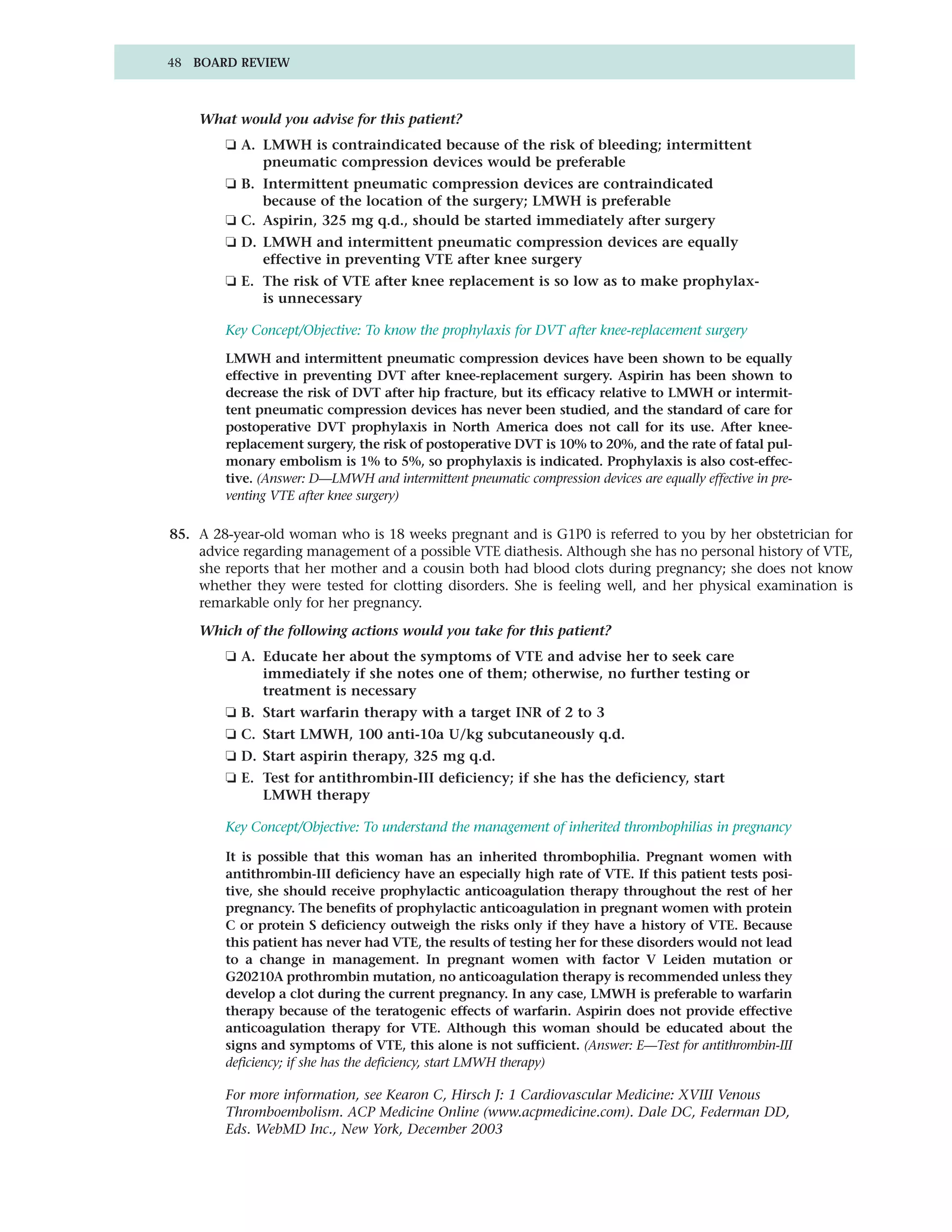 48 BOARD REVIEW



    What would you advise for this patient?
        ❏ A. LMWH is contraindicated because of the risk of bleeding; intermittent
             pneumatic compression devices would be preferable
        ❏ B. Intermittent pneumatic compression devices are contraindicated
             because of the location of the surgery; LMWH is preferable
        ❏ C. Aspirin, 325 mg q.d., should be started immediately after surgery
        ❏ D. LMWH and intermittent pneumatic compression devices are equally
             effective in preventing VTE after knee surgery
        ❏ E. The risk of VTE after knee replacement is so low as to make prophylax-
             is unnecessary

        Key Concept/Objective: To know the prophylaxis for DVT after knee-replacement surgery

        LMWH and intermittent pneumatic compression devices have been shown to be equally
        effective in preventing DVT after knee-replacement surgery. Aspirin has been shown to
        decrease the risk of DVT after hip fracture, but its efficacy relative to LMWH or intermit-
        tent pneumatic compression devices has never been studied, and the standard of care for
        postoperative DVT prophylaxis in North America does not call for its use. After knee-
        replacement surgery, the risk of postoperative DVT is 10% to 20%, and the rate of fatal pul-
        monary embolism is 1% to 5%, so prophylaxis is indicated. Prophylaxis is also cost-effec-
        tive. (Answer: D—LMWH and intermittent pneumatic compression devices are equally effective in pre-
        venting VTE after knee surgery)

85. A 28-year-old woman who is 18 weeks pregnant and is G1P0 is referred to you by her obstetrician for
    advice regarding management of a possible VTE diathesis. Although she has no personal history of VTE,
    she reports that her mother and a cousin both had blood clots during pregnancy; she does not know
    whether they were tested for clotting disorders. She is feeling well, and her physical examination is
    remarkable only for her pregnancy.

    Which of the following actions would you take for this patient?
        ❏ A. Educate her about the symptoms of VTE and advise her to seek care
             immediately if she notes one of them; otherwise, no further testing or
             treatment is necessary
        ❏ B. Start warfarin therapy with a target INR of 2 to 3
        ❏ C. Start LMWH, 100 anti-10a U/kg subcutaneously q.d.
        ❏ D. Start aspirin therapy, 325 mg q.d.
        ❏ E. Test for antithrombin-III deficiency; if she has the deficiency, start
             LMWH therapy

        Key Concept/Objective: To understand the management of inherited thrombophilias in pregnancy

        It is possible that this woman has an inherited thrombophilia. Pregnant women with
        antithrombin-III deficiency have an especially high rate of VTE. If this patient tests posi-
        tive, she should receive prophylactic anticoagulation therapy throughout the rest of her
        pregnancy. The benefits of prophylactic anticoagulation in pregnant women with protein
        C or protein S deficiency outweigh the risks only if they have a history of VTE. Because
        this patient has never had VTE, the results of testing her for these disorders would not lead
        to a change in management. In pregnant women with factor V Leiden mutation or
        G20210A prothrombin mutation, no anticoagulation therapy is recommended unless they
        develop a clot during the current pregnancy. In any case, LMWH is preferable to warfarin
        therapy because of the teratogenic effects of warfarin. Aspirin does not provide effective
        anticoagulation therapy for VTE. Although this woman should be educated about the
        signs and symptoms of VTE, this alone is not sufficient. (Answer: E—Test for antithrombin-III
        deficiency; if she has the deficiency, start LMWH therapy)

        For more information, see Kearon C, Hirsch J: 1 Cardiovascular Medicine: XVIII Venous
        Thromboembolism. ACP Medicine Online (www.acpmedicine.com). Dale DC, Federman DD,
        Eds. WebMD Inc., New York, December 2003
 