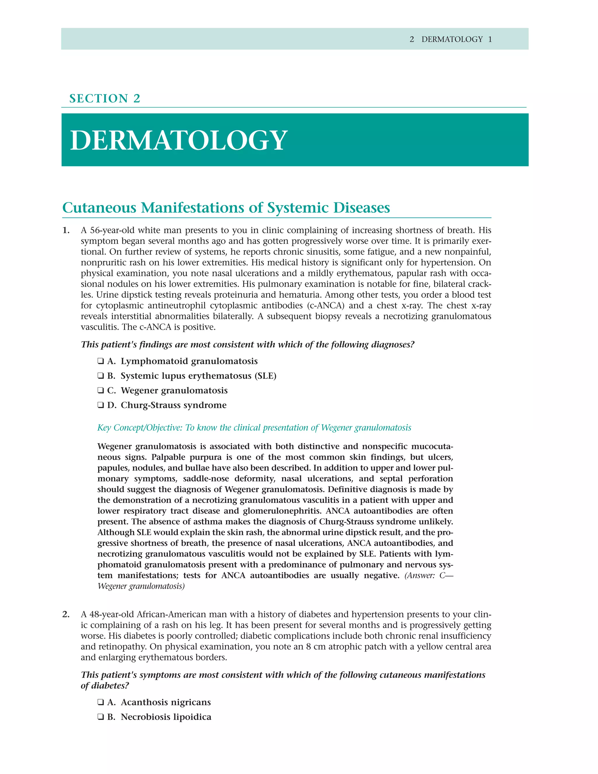2 DERMATOLOGY 1




 SECTION 2



 DERMATOLOGY

Cutaneous Manifestations of Systemic Diseases
1.   A 56-year-old white man presents to you in clinic complaining of increasing shortness of breath. His
     symptom began several months ago and has gotten progressively worse over time. It is primarily exer-
     tional. On further review of systems, he reports chronic sinusitis, some fatigue, and a new nonpainful,
     nonpruritic rash on his lower extremities. His medical history is significant only for hypertension. On
     physical examination, you note nasal ulcerations and a mildly erythematous, papular rash with occa-
     sional nodules on his lower extremities. His pulmonary examination is notable for fine, bilateral crack-
     les. Urine dipstick testing reveals proteinuria and hematuria. Among other tests, you order a blood test
     for cytoplasmic antineutrophil cytoplasmic antibodies (c-ANCA) and a chest x-ray. The chest x-ray
     reveals interstitial abnormalities bilaterally. A subsequent biopsy reveals a necrotizing granulomatous
     vasculitis. The c-ANCA is positive.

     This patient's findings are most consistent with which of the following diagnoses?
         ❑ A. Lymphomatoid granulomatosis
         ❑ B. Systemic lupus erythematosus (SLE)
         ❑ C. Wegener granulomatosis
         ❑ D. Churg-Strauss syndrome

         Key Concept/Objective: To know the clinical presentation of Wegener granulomatosis

         Wegener granulomatosis is associated with both distinctive and nonspecific mucocuta-
         neous signs. Palpable purpura is one of the most common skin findings, but ulcers,
         papules, nodules, and bullae have also been described. In addition to upper and lower pul-
         monary symptoms, saddle-nose deformity, nasal ulcerations, and septal perforation
         should suggest the diagnosis of Wegener granulomatosis. Definitive diagnosis is made by
         the demonstration of a necrotizing granulomatous vasculitis in a patient with upper and
         lower respiratory tract disease and glomerulonephritis. ANCA autoantibodies are often
         present. The absence of asthma makes the diagnosis of Churg-Strauss syndrome unlikely.
         Although SLE would explain the skin rash, the abnormal urine dipstick result, and the pro-
         gressive shortness of breath, the presence of nasal ulcerations, ANCA autoantibodies, and
         necrotizing granulomatous vasculitis would not be explained by SLE. Patients with lym-
         phomatoid granulomatosis present with a predominance of pulmonary and nervous sys-
         tem manifestations; tests for ANCA autoantibodies are usually negative. (Answer: C—
         Wegener granulomatosis)


2.   A 48-year-old African-American man with a history of diabetes and hypertension presents to your clin-
     ic complaining of a rash on his leg. It has been present for several months and is progressively getting
     worse. His diabetes is poorly controlled; diabetic complications include both chronic renal insufficiency
     and retinopathy. On physical examination, you note an 8 cm atrophic patch with a yellow central area
     and enlarging erythematous borders.

     This patient's symptoms are most consistent with which of the following cutaneous manifestations
     of diabetes?
         ❑ A. Acanthosis nigricans
         ❑ B. Necrobiosis lipoidica
 