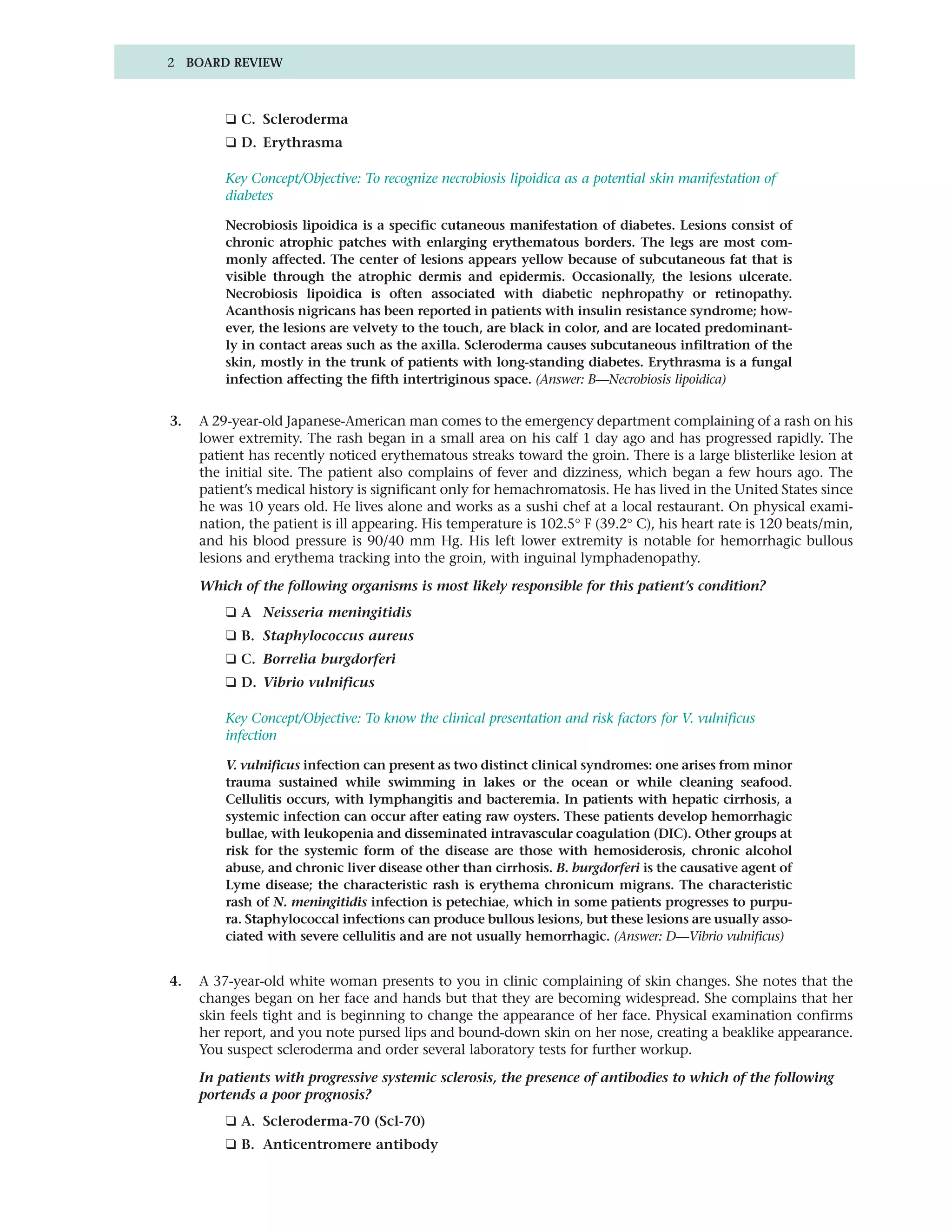 2 BOARD REVIEW



         ❑ C. Scleroderma
         ❑ D. Erythrasma

         Key Concept/Objective: To recognize necrobiosis lipoidica as a potential skin manifestation of
         diabetes

         Necrobiosis lipoidica is a specific cutaneous manifestation of diabetes. Lesions consist of
         chronic atrophic patches with enlarging erythematous borders. The legs are most com-
         monly affected. The center of lesions appears yellow because of subcutaneous fat that is
         visible through the atrophic dermis and epidermis. Occasionally, the lesions ulcerate.
         Necrobiosis lipoidica is often associated with diabetic nephropathy or retinopathy.
         Acanthosis nigricans has been reported in patients with insulin resistance syndrome; how-
         ever, the lesions are velvety to the touch, are black in color, and are located predominant-
         ly in contact areas such as the axilla. Scleroderma causes subcutaneous infiltration of the
         skin, mostly in the trunk of patients with long-standing diabetes. Erythrasma is a fungal
         infection affecting the fifth intertriginous space. (Answer: B—Necrobiosis lipoidica)


3.   A 29-year-old Japanese-American man comes to the emergency department complaining of a rash on his
     lower extremity. The rash began in a small area on his calf 1 day ago and has progressed rapidly. The
     patient has recently noticed erythematous streaks toward the groin. There is a large blisterlike lesion at
     the initial site. The patient also complains of fever and dizziness, which began a few hours ago. The
     patient’s medical history is significant only for hemachromatosis. He has lived in the United States since
     he was 10 years old. He lives alone and works as a sushi chef at a local restaurant. On physical exami-
     nation, the patient is ill appearing. His temperature is 102.5° F (39.2° C), his heart rate is 120 beats/min,
     and his blood pressure is 90/40 mm Hg. His left lower extremity is notable for hemorrhagic bullous
     lesions and erythema tracking into the groin, with inguinal lymphadenopathy.

     Which of the following organisms is most likely responsible for this patient’s condition?
         ❑ A Neisseria meningitidis
         ❑ B. Staphylococcus aureus
         ❑ C. Borrelia burgdorferi
         ❑ D. Vibrio vulnificus

         Key Concept/Objective: To know the clinical presentation and risk factors for V. vulnificus
         infection

         V. vulnificus infection can present as two distinct clinical syndromes: one arises from minor
         trauma sustained while swimming in lakes or the ocean or while cleaning seafood.
         Cellulitis occurs, with lymphangitis and bacteremia. In patients with hepatic cirrhosis, a
         systemic infection can occur after eating raw oysters. These patients develop hemorrhagic
         bullae, with leukopenia and disseminated intravascular coagulation (DIC). Other groups at
         risk for the systemic form of the disease are those with hemosiderosis, chronic alcohol
         abuse, and chronic liver disease other than cirrhosis. B. burgdorferi is the causative agent of
         Lyme disease; the characteristic rash is erythema chronicum migrans. The characteristic
         rash of N. meningitidis infection is petechiae, which in some patients progresses to purpu-
         ra. Staphylococcal infections can produce bullous lesions, but these lesions are usually asso-
         ciated with severe cellulitis and are not usually hemorrhagic. (Answer: D—Vibrio vulnificus)


4.   A 37-year-old white woman presents to you in clinic complaining of skin changes. She notes that the
     changes began on her face and hands but that they are becoming widespread. She complains that her
     skin feels tight and is beginning to change the appearance of her face. Physical examination confirms
     her report, and you note pursed lips and bound-down skin on her nose, creating a beaklike appearance.
     You suspect scleroderma and order several laboratory tests for further workup.

     In patients with progressive systemic sclerosis, the presence of antibodies to which of the following
     portends a poor prognosis?
         ❑ A. Scleroderma-70 (Scl-70)
         ❑ B. Anticentromere antibody
 
