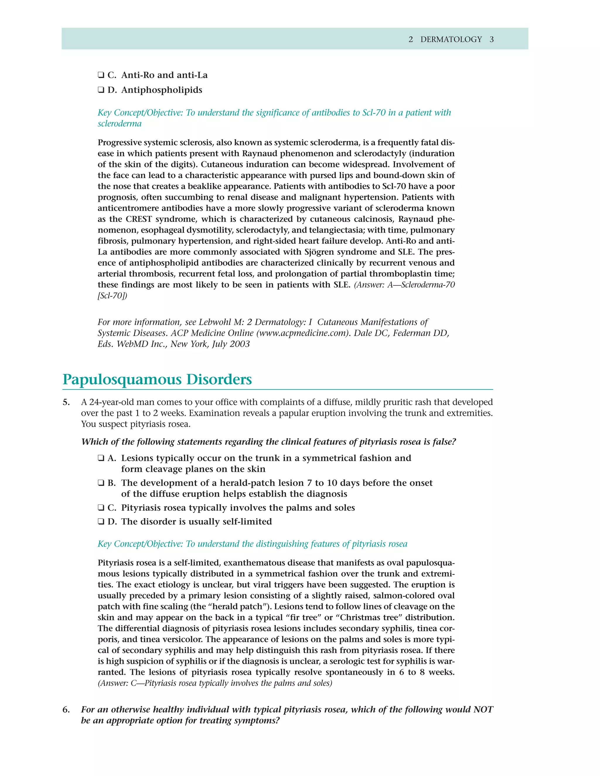 2 DERMATOLOGY 3



         ❑ C. Anti-Ro and anti-La
         ❑ D. Antiphospholipids

         Key Concept/Objective: To understand the significance of antibodies to Scl-70 in a patient with
         scleroderma

         Progressive systemic sclerosis, also known as systemic scleroderma, is a frequently fatal dis-
         ease in which patients present with Raynaud phenomenon and sclerodactyly (induration
         of the skin of the digits). Cutaneous induration can become widespread. Involvement of
         the face can lead to a characteristic appearance with pursed lips and bound-down skin of
         the nose that creates a beaklike appearance. Patients with antibodies to Scl-70 have a poor
         prognosis, often succumbing to renal disease and malignant hypertension. Patients with
         anticentromere antibodies have a more slowly progressive variant of scleroderma known
         as the CREST syndrome, which is characterized by cutaneous calcinosis, Raynaud phe-
         nomenon, esophageal dysmotility, sclerodactyly, and telangiectasia; with time, pulmonary
         fibrosis, pulmonary hypertension, and right-sided heart failure develop. Anti-Ro and anti-
         La antibodies are more commonly associated with Sjögren syndrome and SLE. The pres-
         ence of antiphospholipid antibodies are characterized clinically by recurrent venous and
         arterial thrombosis, recurrent fetal loss, and prolongation of partial thromboplastin time;
         these findings are most likely to be seen in patients with SLE. (Answer: A—Scleroderma-70
         [Scl-70])


         For more information, see Lebwohl M: 2 Dermatology: I Cutaneous Manifestations of
         Systemic Diseases. ACP Medicine Online (www.acpmedicine.com). Dale DC, Federman DD,
         Eds. WebMD Inc., New York, July 2003



Papulosquamous Disorders
5.   A 24-year-old man comes to your office with complaints of a diffuse, mildly pruritic rash that developed
     over the past 1 to 2 weeks. Examination reveals a papular eruption involving the trunk and extremities.
     You suspect pityriasis rosea.

     Which of the following statements regarding the clinical features of pityriasis rosea is false?
         ❑ A. Lesions typically occur on the trunk in a symmetrical fashion and
              form cleavage planes on the skin
         ❑ B. The development of a herald-patch lesion 7 to 10 days before the onset
              of the diffuse eruption helps establish the diagnosis
         ❑ C. Pityriasis rosea typically involves the palms and soles
         ❑ D. The disorder is usually self-limited

         Key Concept/Objective: To understand the distinguishing features of pityriasis rosea

         Pityriasis rosea is a self-limited, exanthematous disease that manifests as oval papulosqua-
         mous lesions typically distributed in a symmetrical fashion over the trunk and extremi-
         ties. The exact etiology is unclear, but viral triggers have been suggested. The eruption is
         usually preceded by a primary lesion consisting of a slightly raised, salmon-colored oval
         patch with fine scaling (the “herald patch”). Lesions tend to follow lines of cleavage on the
         skin and may appear on the back in a typical “fir tree” or “Christmas tree” distribution.
         The differential diagnosis of pityriasis rosea lesions includes secondary syphilis, tinea cor-
         poris, and tinea versicolor. The appearance of lesions on the palms and soles is more typi-
         cal of secondary syphilis and may help distinguish this rash from pityriasis rosea. If there
         is high suspicion of syphilis or if the diagnosis is unclear, a serologic test for syphilis is war-
         ranted. The lesions of pityriasis rosea typically resolve spontaneously in 6 to 8 weeks.
         (Answer: C—Pityriasis rosea typically involves the palms and soles)


6.   For an otherwise healthy individual with typical pityriasis rosea, which of the following would NOT
     be an appropriate option for treating symptoms?
 