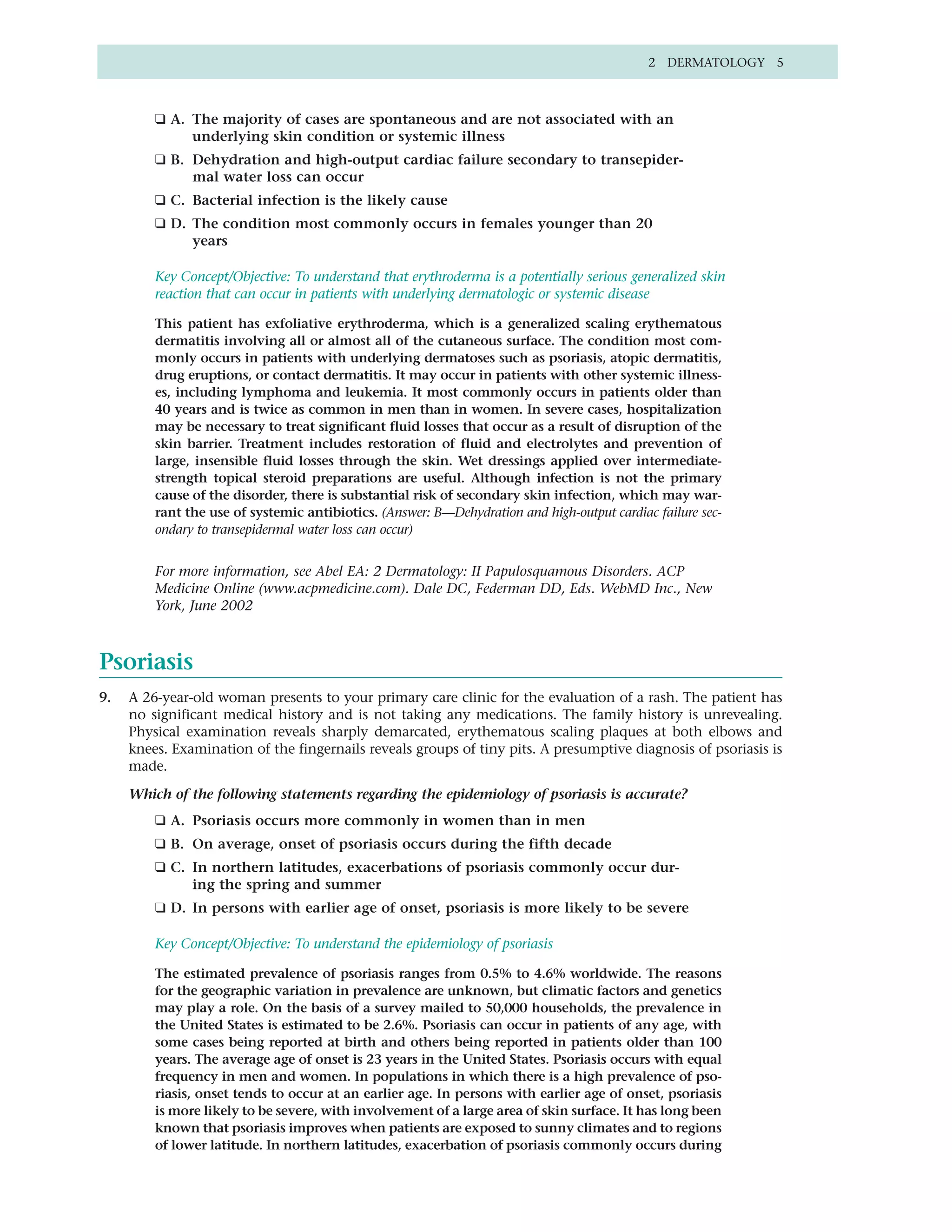 2 DERMATOLOGY 5



         ❑ A. The majority of cases are spontaneous and are not associated with an
              underlying skin condition or systemic illness
         ❑ B. Dehydration and high-output cardiac failure secondary to transepider-
              mal water loss can occur
         ❑ C. Bacterial infection is the likely cause
         ❑ D. The condition most commonly occurs in females younger than 20
              years

         Key Concept/Objective: To understand that erythroderma is a potentially serious generalized skin
         reaction that can occur in patients with underlying dermatologic or systemic disease

         This patient has exfoliative erythroderma, which is a generalized scaling erythematous
         dermatitis involving all or almost all of the cutaneous surface. The condition most com-
         monly occurs in patients with underlying dermatoses such as psoriasis, atopic dermatitis,
         drug eruptions, or contact dermatitis. It may occur in patients with other systemic illness-
         es, including lymphoma and leukemia. It most commonly occurs in patients older than
         40 years and is twice as common in men than in women. In severe cases, hospitalization
         may be necessary to treat significant fluid losses that occur as a result of disruption of the
         skin barrier. Treatment includes restoration of fluid and electrolytes and prevention of
         large, insensible fluid losses through the skin. Wet dressings applied over intermediate-
         strength topical steroid preparations are useful. Although infection is not the primary
         cause of the disorder, there is substantial risk of secondary skin infection, which may war-
         rant the use of systemic antibiotics. (Answer: B—Dehydration and high-output cardiac failure sec-
         ondary to transepidermal water loss can occur)


         For more information, see Abel EA: 2 Dermatology: II Papulosquamous Disorders. ACP
         Medicine Online (www.acpmedicine.com). Dale DC, Federman DD, Eds. WebMD Inc., New
         York, June 2002



Psoriasis
9.   A 26-year-old woman presents to your primary care clinic for the evaluation of a rash. The patient has
     no significant medical history and is not taking any medications. The family history is unrevealing.
     Physical examination reveals sharply demarcated, erythematous scaling plaques at both elbows and
     knees. Examination of the fingernails reveals groups of tiny pits. A presumptive diagnosis of psoriasis is
     made.

     Which of the following statements regarding the epidemiology of psoriasis is accurate?
         ❑ A. Psoriasis occurs more commonly in women than in men
         ❑ B. On average, onset of psoriasis occurs during the fifth decade
         ❑ C. In northern latitudes, exacerbations of psoriasis commonly occur dur-
              ing the spring and summer
         ❑ D. In persons with earlier age of onset, psoriasis is more likely to be severe

         Key Concept/Objective: To understand the epidemiology of psoriasis

         The estimated prevalence of psoriasis ranges from 0.5% to 4.6% worldwide. The reasons
         for the geographic variation in prevalence are unknown, but climatic factors and genetics
         may play a role. On the basis of a survey mailed to 50,000 households, the prevalence in
         the United States is estimated to be 2.6%. Psoriasis can occur in patients of any age, with
         some cases being reported at birth and others being reported in patients older than 100
         years. The average age of onset is 23 years in the United States. Psoriasis occurs with equal
         frequency in men and women. In populations in which there is a high prevalence of pso-
         riasis, onset tends to occur at an earlier age. In persons with earlier age of onset, psoriasis
         is more likely to be severe, with involvement of a large area of skin surface. It has long been
         known that psoriasis improves when patients are exposed to sunny climates and to regions
         of lower latitude. In northern latitudes, exacerbation of psoriasis commonly occurs during
 