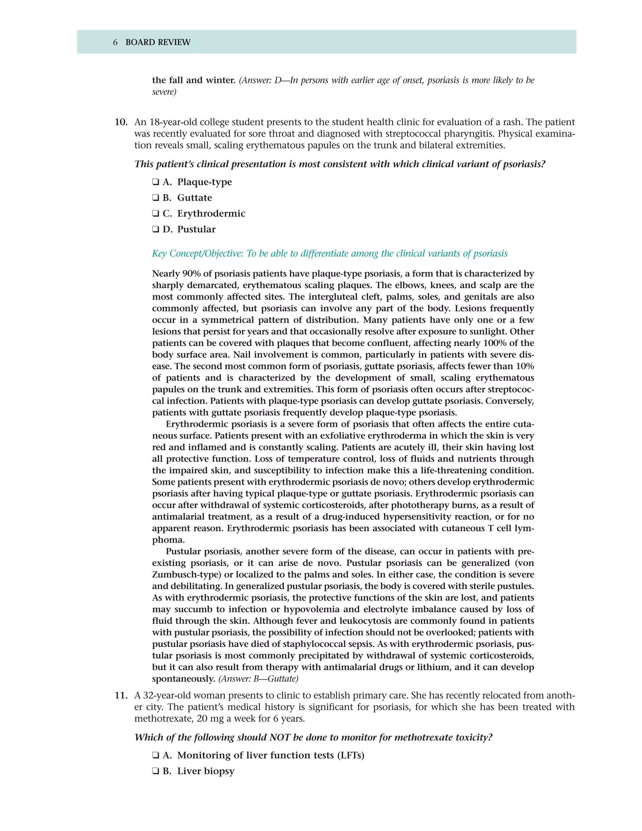 6 BOARD REVIEW



         the fall and winter. (Answer: D—In persons with earlier age of onset, psoriasis is more likely to be
         severe)


10. An 18-year-old college student presents to the student health clinic for evaluation of a rash. The patient
    was recently evaluated for sore throat and diagnosed with streptococcal pharyngitis. Physical examina-
    tion reveals small, scaling erythematous papules on the trunk and bilateral extremities.

    This patient’s clinical presentation is most consistent with which clinical variant of psoriasis?
         ❑ A. Plaque-type
         ❑ B. Guttate
         ❑ C. Erythrodermic
         ❑ D. Pustular

         Key Concept/Objective: To be able to differentiate among the clinical variants of psoriasis

         Nearly 90% of psoriasis patients have plaque-type psoriasis, a form that is characterized by
         sharply demarcated, erythematous scaling plaques. The elbows, knees, and scalp are the
         most commonly affected sites. The intergluteal cleft, palms, soles, and genitals are also
         commonly affected, but psoriasis can involve any part of the body. Lesions frequently
         occur in a symmetrical pattern of distribution. Many patients have only one or a few
         lesions that persist for years and that occasionally resolve after exposure to sunlight. Other
         patients can be covered with plaques that become confluent, affecting nearly 100% of the
         body surface area. Nail involvement is common, particularly in patients with severe dis-
         ease. The second most common form of psoriasis, guttate psoriasis, affects fewer than 10%
         of patients and is characterized by the development of small, scaling erythematous
         papules on the trunk and extremities. This form of psoriasis often occurs after streptococ-
         cal infection. Patients with plaque-type psoriasis can develop guttate psoriasis. Conversely,
         patients with guttate psoriasis frequently develop plaque-type psoriasis.
             Erythrodermic psoriasis is a severe form of psoriasis that often affects the entire cuta-
         neous surface. Patients present with an exfoliative erythroderma in which the skin is very
         red and inflamed and is constantly scaling. Patients are acutely ill, their skin having lost
         all protective function. Loss of temperature control, loss of fluids and nutrients through
         the impaired skin, and susceptibility to infection make this a life-threatening condition.
         Some patients present with erythrodermic psoriasis de novo; others develop erythrodermic
         psoriasis after having typical plaque-type or guttate psoriasis. Erythrodermic psoriasis can
         occur after withdrawal of systemic corticosteroids, after phototherapy burns, as a result of
         antimalarial treatment, as a result of a drug-induced hypersensitivity reaction, or for no
         apparent reason. Erythrodermic psoriasis has been associated with cutaneous T cell lym-
         phoma.
             Pustular psoriasis, another severe form of the disease, can occur in patients with pre-
         existing psoriasis, or it can arise de novo. Pustular psoriasis can be generalized (von
         Zumbusch-type) or localized to the palms and soles. In either case, the condition is severe
         and debilitating. In generalized pustular psoriasis, the body is covered with sterile pustules.
         As with erythrodermic psoriasis, the protective functions of the skin are lost, and patients
         may succumb to infection or hypovolemia and electrolyte imbalance caused by loss of
         fluid through the skin. Although fever and leukocytosis are commonly found in patients
         with pustular psoriasis, the possibility of infection should not be overlooked; patients with
         pustular psoriasis have died of staphylococcal sepsis. As with erythrodermic psoriasis, pus-
         tular psoriasis is most commonly precipitated by withdrawal of systemic corticosteroids,
         but it can also result from therapy with antimalarial drugs or lithium, and it can develop
         spontaneously. (Answer: B—Guttate)
11. A 32-year-old woman presents to clinic to establish primary care. She has recently relocated from anoth-
    er city. The patient’s medical history is significant for psoriasis, for which she has been treated with
    methotrexate, 20 mg a week for 6 years.

    Which of the following should NOT be done to monitor for methotrexate toxicity?
         ❑ A. Monitoring of liver function tests (LFTs)
         ❑ B. Liver biopsy
 