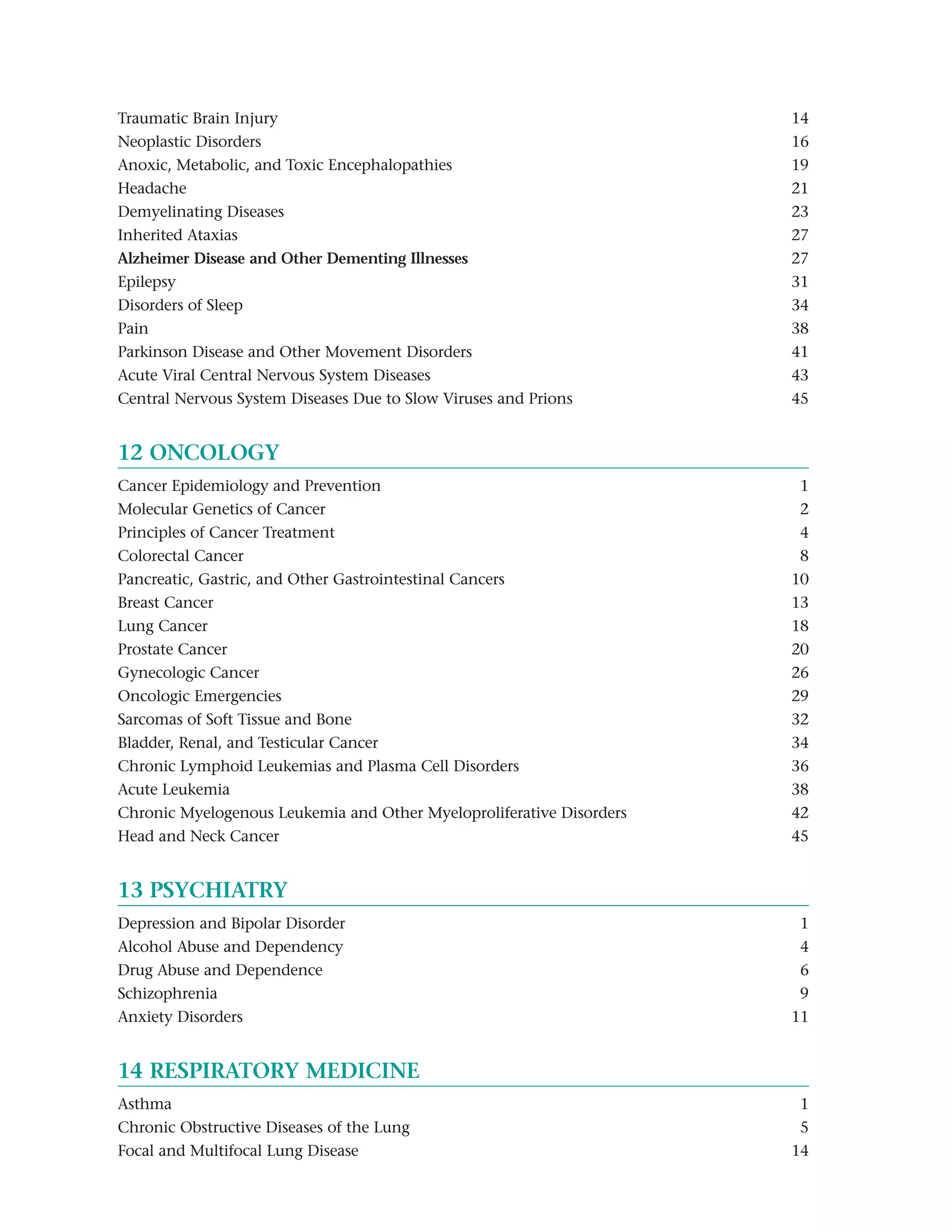 Traumatic Brain Injury                                                14
Neoplastic Disorders                                                  16
Anoxic, Metabolic, and Toxic Encephalopathies                         19
Headache                                                              21
Demyelinating Diseases                                                23
Inherited Ataxias                                                     27
Alzheimer Disease and Other Dementing Illnesses Major                 27
Epilepsy                                                              31
Disorders of Sleep                                                    34
Pain                                                                  38
Parkinson Disease and Other Movement Disorders                        41
Acute Viral Central Nervous System Diseases                           43
Central Nervous System Diseases Due to Slow Viruses and Prions        45


12 ONCOLOGY
Cancer Epidemiology and Prevention                                    1
Molecular Genetics of Cancer                                          2
Principles of Cancer Treatment                                        4
Colorectal Cancer                                                     8
Pancreatic, Gastric, and Other Gastrointestinal Cancers               10
Breast Cancer                                                         13
Lung Cancer                                                           18
Prostate Cancer                                                       20
Gynecologic Cancer                                                    26
Oncologic Emergencies                                                 29
Sarcomas of Soft Tissue and Bone                                      32
Bladder, Renal, and Testicular Cancer                                 34
Chronic Lymphoid Leukemias and Plasma Cell Disorders                  36
Acute Leukemia                                                        38
Chronic Myelogenous Leukemia and Other Myeloproliferative Disorders   42
Head and Neck Cancer                                                  45


13 PSYCHIATRY
Depression and Bipolar Disorder                                       1
Alcohol Abuse and Dependency                                          4
Drug Abuse and Dependence                                             6
Schizophrenia                                                         9
Anxiety Disorders                                                     11


14 RESPIRATORY MEDICINE
Asthma                                                                1
Chronic Obstructive Diseases of the Lung                              5
Focal and Multifocal Lung Disease                                     14
 