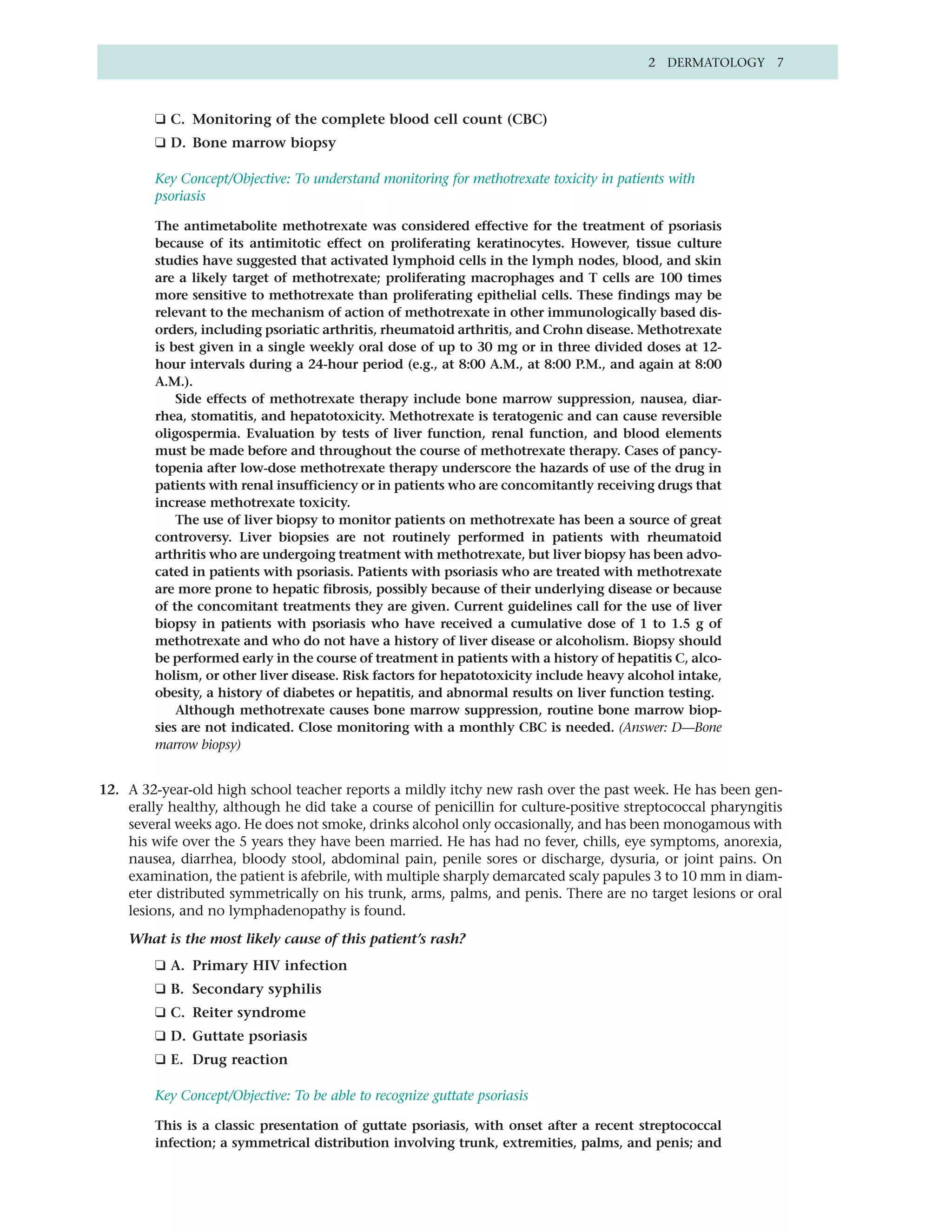 2 DERMATOLOGY 7



         ❑ C. Monitoring of the complete blood cell count (CBC)
         ❑ D. Bone marrow biopsy

         Key Concept/Objective: To understand monitoring for methotrexate toxicity in patients with
         psoriasis

         The antimetabolite methotrexate was considered effective for the treatment of psoriasis
         because of its antimitotic effect on proliferating keratinocytes. However, tissue culture
         studies have suggested that activated lymphoid cells in the lymph nodes, blood, and skin
         are a likely target of methotrexate; proliferating macrophages and T cells are 100 times
         more sensitive to methotrexate than proliferating epithelial cells. These findings may be
         relevant to the mechanism of action of methotrexate in other immunologically based dis-
         orders, including psoriatic arthritis, rheumatoid arthritis, and Crohn disease. Methotrexate
         is best given in a single weekly oral dose of up to 30 mg or in three divided doses at 12-
         hour intervals during a 24-hour period (e.g., at 8:00 A.M., at 8:00 P.M., and again at 8:00
         A.M.).
             Side effects of methotrexate therapy include bone marrow suppression, nausea, diar-
         rhea, stomatitis, and hepatotoxicity. Methotrexate is teratogenic and can cause reversible
         oligospermia. Evaluation by tests of liver function, renal function, and blood elements
         must be made before and throughout the course of methotrexate therapy. Cases of pancy-
         topenia after low-dose methotrexate therapy underscore the hazards of use of the drug in
         patients with renal insufficiency or in patients who are concomitantly receiving drugs that
         increase methotrexate toxicity.
             The use of liver biopsy to monitor patients on methotrexate has been a source of great
         controversy. Liver biopsies are not routinely performed in patients with rheumatoid
         arthritis who are undergoing treatment with methotrexate, but liver biopsy has been advo-
         cated in patients with psoriasis. Patients with psoriasis who are treated with methotrexate
         are more prone to hepatic fibrosis, possibly because of their underlying disease or because
         of the concomitant treatments they are given. Current guidelines call for the use of liver
         biopsy in patients with psoriasis who have received a cumulative dose of 1 to 1.5 g of
         methotrexate and who do not have a history of liver disease or alcoholism. Biopsy should
         be performed early in the course of treatment in patients with a history of hepatitis C, alco-
         holism, or other liver disease. Risk factors for hepatotoxicity include heavy alcohol intake,
         obesity, a history of diabetes or hepatitis, and abnormal results on liver function testing.
             Although methotrexate causes bone marrow suppression, routine bone marrow biop-
         sies are not indicated. Close monitoring with a monthly CBC is needed. (Answer: D—Bone
         marrow biopsy)


12. A 32-year-old high school teacher reports a mildly itchy new rash over the past week. He has been gen-
    erally healthy, although he did take a course of penicillin for culture-positive streptococcal pharyngitis
    several weeks ago. He does not smoke, drinks alcohol only occasionally, and has been monogamous with
    his wife over the 5 years they have been married. He has had no fever, chills, eye symptoms, anorexia,
    nausea, diarrhea, bloody stool, abdominal pain, penile sores or discharge, dysuria, or joint pains. On
    examination, the patient is afebrile, with multiple sharply demarcated scaly papules 3 to 10 mm in diam-
    eter distributed symmetrically on his trunk, arms, palms, and penis. There are no target lesions or oral
    lesions, and no lymphadenopathy is found.

    What is the most likely cause of this patient’s rash?
         ❑ A. Primary HIV infection
         ❑ B. Secondary syphilis
         ❑ C. Reiter syndrome
         ❑ D. Guttate psoriasis
         ❑ E. Drug reaction

         Key Concept/Objective: To be able to recognize guttate psoriasis

         This is a classic presentation of guttate psoriasis, with onset after a recent streptococcal
         infection; a symmetrical distribution involving trunk, extremities, palms, and penis; and
 
