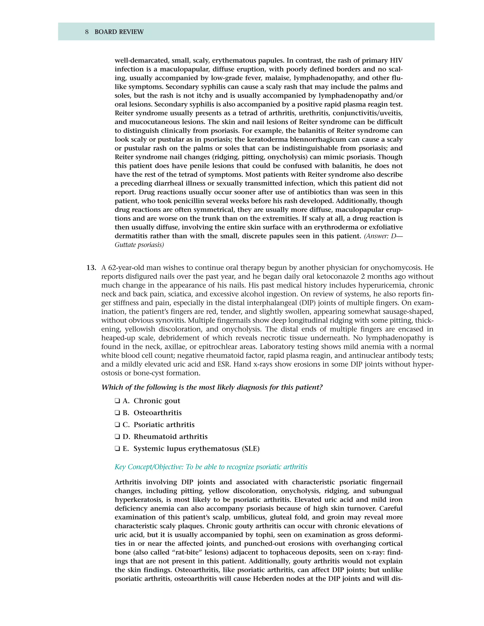 8 BOARD REVIEW



         well-demarcated, small, scaly, erythematous papules. In contrast, the rash of primary HIV
         infection is a maculopapular, diffuse eruption, with poorly defined borders and no scal-
         ing, usually accompanied by low-grade fever, malaise, lymphadenopathy, and other flu-
         like symptoms. Secondary syphilis can cause a scaly rash that may include the palms and
         soles, but the rash is not itchy and is usually accompanied by lymphadenopathy and/or
         oral lesions. Secondary syphilis is also accompanied by a positive rapid plasma reagin test.
         Reiter syndrome usually presents as a tetrad of arthritis, urethritis, conjunctivitis/uveitis,
         and mucocutaneous lesions. The skin and nail lesions of Reiter syndrome can be difficult
         to distinguish clinically from psoriasis. For example, the balanitis of Reiter syndrome can
         look scaly or pustular as in psoriasis; the keratoderma blennorrhagicum can cause a scaly
         or pustular rash on the palms or soles that can be indistinguishable from psoriasis; and
         Reiter syndrome nail changes (ridging, pitting, onycholysis) can mimic psoriasis. Though
         this patient does have penile lesions that could be confused with balanitis, he does not
         have the rest of the tetrad of symptoms. Most patients with Reiter syndrome also describe
         a preceding diarrheal illness or sexually transmitted infection, which this patient did not
         report. Drug reactions usually occur sooner after use of antibiotics than was seen in this
         patient, who took penicillin several weeks before his rash developed. Additionally, though
         drug reactions are often symmetrical, they are usually more diffuse, maculopapular erup-
         tions and are worse on the trunk than on the extremities. If scaly at all, a drug reaction is
         then usually diffuse, involving the entire skin surface with an erythroderma or exfoliative
         dermatitis rather than with the small, discrete papules seen in this patient. (Answer: D—
         Guttate psoriasis)


13. A 62-year-old man wishes to continue oral therapy begun by another physician for onychomycosis. He
    reports disfigured nails over the past year, and he began daily oral ketoconazole 2 months ago without
    much change in the appearance of his nails. His past medical history includes hyperuricemia, chronic
    neck and back pain, sciatica, and excessive alcohol ingestion. On review of systems, he also reports fin-
    ger stiffness and pain, especially in the distal interphalangeal (DIP) joints of multiple fingers. On exam-
    ination, the patient’s fingers are red, tender, and slightly swollen, appearing somewhat sausage-shaped,
    without obvious synovitis. Multiple fingernails show deep longitudinal ridging with some pitting, thick-
    ening, yellowish discoloration, and onycholysis. The distal ends of multiple fingers are encased in
    heaped-up scale, debridement of which reveals necrotic tissue underneath. No lymphadenopathy is
    found in the neck, axillae, or epitrochlear areas. Laboratory testing shows mild anemia with a normal
    white blood cell count; negative rheumatoid factor, rapid plasma reagin, and antinuclear antibody tests;
    and a mildly elevated uric acid and ESR. Hand x-rays show erosions in some DIP joints without hyper-
    ostosis or bone-cyst formation.

    Which of the following is the most likely diagnosis for this patient?
         ❑ A. Chronic gout
         ❑ B. Osteoarthritis
         ❑ C. Psoriatic arthritis
         ❑ D. Rheumatoid arthritis
         ❑ E. Systemic lupus erythematosus (SLE)

         Key Concept/Objective: To be able to recognize psoriatic arthritis

         Arthritis involving DIP joints and associated with characteristic psoriatic fingernail
         changes, including pitting, yellow discoloration, onycholysis, ridging, and subungual
         hyperkeratosis, is most likely to be psoriatic arthritis. Elevated uric acid and mild iron
         deficiency anemia can also accompany psoriasis because of high skin turnover. Careful
         examination of this patient’s scalp, umbilicus, gluteal fold, and groin may reveal more
         characteristic scaly plaques. Chronic gouty arthritis can occur with chronic elevations of
         uric acid, but it is usually accompanied by tophi, seen on examination as gross deformi-
         ties in or near the affected joints, and punched-out erosions with overhanging cortical
         bone (also called “rat-bite” lesions) adjacent to tophaceous deposits, seen on x-ray: find-
         ings that are not present in this patient. Additionally, gouty arthritis would not explain
         the skin findings. Osteoarthritis, like psoriatic arthritis, can affect DIP joints; but unlike
         psoriatic arthritis, osteoarthritis will cause Heberden nodes at the DIP joints and will dis-
 