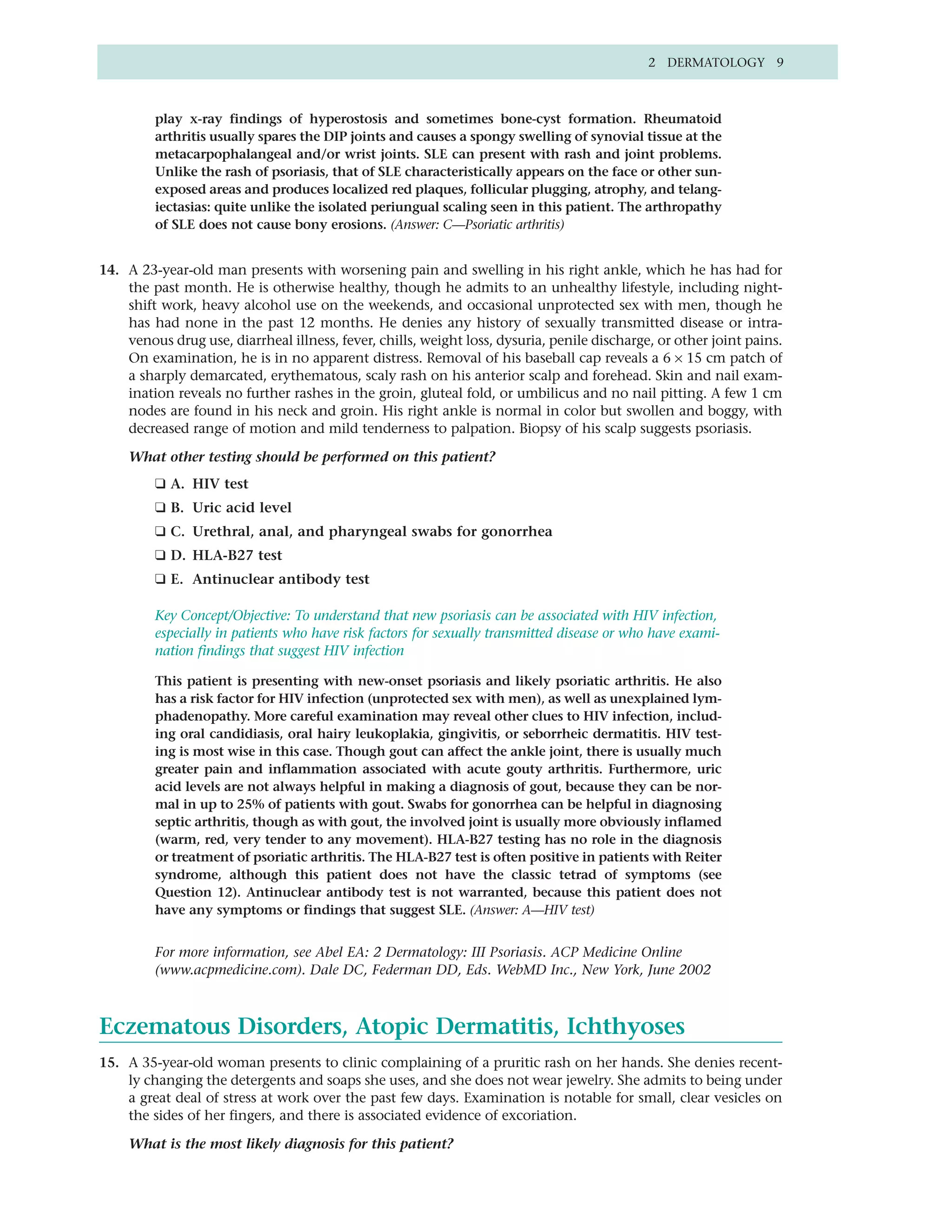 2 DERMATOLOGY 9



         play x-ray findings of hyperostosis and sometimes bone-cyst formation. Rheumatoid
         arthritis usually spares the DIP joints and causes a spongy swelling of synovial tissue at the
         metacarpophalangeal and/or wrist joints. SLE can present with rash and joint problems.
         Unlike the rash of psoriasis, that of SLE characteristically appears on the face or other sun-
         exposed areas and produces localized red plaques, follicular plugging, atrophy, and telang-
         iectasias: quite unlike the isolated periungual scaling seen in this patient. The arthropathy
         of SLE does not cause bony erosions. (Answer: C—Psoriatic arthritis)


14. A 23-year-old man presents with worsening pain and swelling in his right ankle, which he has had for
    the past month. He is otherwise healthy, though he admits to an unhealthy lifestyle, including night-
    shift work, heavy alcohol use on the weekends, and occasional unprotected sex with men, though he
    has had none in the past 12 months. He denies any history of sexually transmitted disease or intra-
    venous drug use, diarrheal illness, fever, chills, weight loss, dysuria, penile discharge, or other joint pains.
    On examination, he is in no apparent distress. Removal of his baseball cap reveals a 6 × 15 cm patch of
    a sharply demarcated, erythematous, scaly rash on his anterior scalp and forehead. Skin and nail exam-
    ination reveals no further rashes in the groin, gluteal fold, or umbilicus and no nail pitting. A few 1 cm
    nodes are found in his neck and groin. His right ankle is normal in color but swollen and boggy, with
    decreased range of motion and mild tenderness to palpation. Biopsy of his scalp suggests psoriasis.

     What other testing should be performed on this patient?
         ❑ A. HIV test
         ❑ B. Uric acid level
         ❑ C. Urethral, anal, and pharyngeal swabs for gonorrhea
         ❑ D. HLA-B27 test
         ❑ E. Antinuclear antibody test

         Key Concept/Objective: To understand that new psoriasis can be associated with HIV infection,
         especially in patients who have risk factors for sexually transmitted disease or who have exami-
         nation findings that suggest HIV infection

         This patient is presenting with new-onset psoriasis and likely psoriatic arthritis. He also
         has a risk factor for HIV infection (unprotected sex with men), as well as unexplained lym-
         phadenopathy. More careful examination may reveal other clues to HIV infection, includ-
         ing oral candidiasis, oral hairy leukoplakia, gingivitis, or seborrheic dermatitis. HIV test-
         ing is most wise in this case. Though gout can affect the ankle joint, there is usually much
         greater pain and inflammation associated with acute gouty arthritis. Furthermore, uric
         acid levels are not always helpful in making a diagnosis of gout, because they can be nor-
         mal in up to 25% of patients with gout. Swabs for gonorrhea can be helpful in diagnosing
         septic arthritis, though as with gout, the involved joint is usually more obviously inflamed
         (warm, red, very tender to any movement). HLA-B27 testing has no role in the diagnosis
         or treatment of psoriatic arthritis. The HLA-B27 test is often positive in patients with Reiter
         syndrome, although this patient does not have the classic tetrad of symptoms (see
         Question 12). Antinuclear antibody test is not warranted, because this patient does not
         have any symptoms or findings that suggest SLE. (Answer: A—HIV test)


         For more information, see Abel EA: 2 Dermatology: III Psoriasis. ACP Medicine Online
         (www.acpmedicine.com). Dale DC, Federman DD, Eds. WebMD Inc., New York, June 2002



Eczematous Disorders, Atopic Dermatitis, Ichthyoses
15. A 35-year-old woman presents to clinic complaining of a pruritic rash on her hands. She denies recent-
    ly changing the detergents and soaps she uses, and she does not wear jewelry. She admits to being under
    a great deal of stress at work over the past few days. Examination is notable for small, clear vesicles on
    the sides of her fingers, and there is associated evidence of excoriation.

     What is the most likely diagnosis for this patient?
 