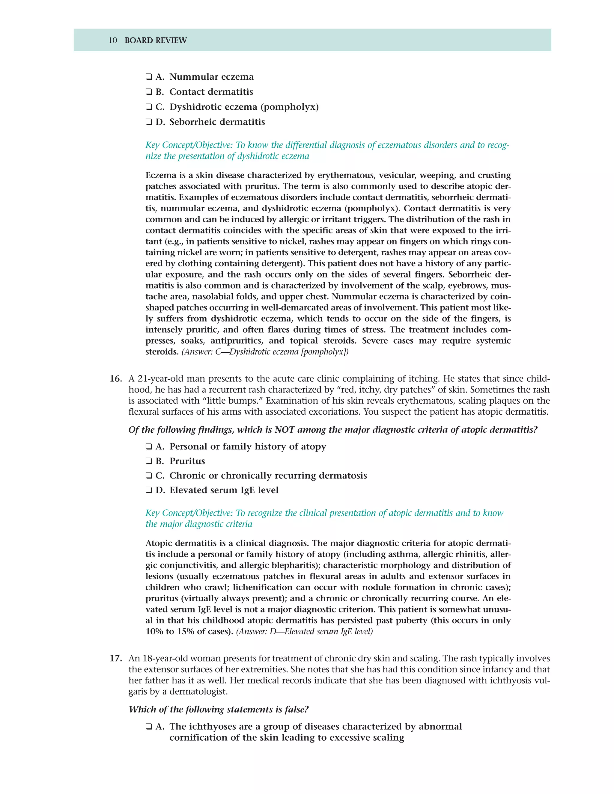 10 BOARD REVIEW



         ❑ A. Nummular eczema
         ❑ B. Contact dermatitis
         ❑ C. Dyshidrotic eczema (pompholyx)
         ❑ D. Seborrheic dermatitis

         Key Concept/Objective: To know the differential diagnosis of eczematous disorders and to recog-
         nize the presentation of dyshidrotic eczema

         Eczema is a skin disease characterized by erythematous, vesicular, weeping, and crusting
         patches associated with pruritus. The term is also commonly used to describe atopic der-
         matitis. Examples of eczematous disorders include contact dermatitis, seborrheic dermati-
         tis, nummular eczema, and dyshidrotic eczema (pompholyx). Contact dermatitis is very
         common and can be induced by allergic or irritant triggers. The distribution of the rash in
         contact dermatitis coincides with the specific areas of skin that were exposed to the irri-
         tant (e.g., in patients sensitive to nickel, rashes may appear on fingers on which rings con-
         taining nickel are worn; in patients sensitive to detergent, rashes may appear on areas cov-
         ered by clothing containing detergent). This patient does not have a history of any partic-
         ular exposure, and the rash occurs only on the sides of several fingers. Seborrheic der-
         matitis is also common and is characterized by involvement of the scalp, eyebrows, mus-
         tache area, nasolabial folds, and upper chest. Nummular eczema is characterized by coin-
         shaped patches occurring in well-demarcated areas of involvement. This patient most like-
         ly suffers from dyshidrotic eczema, which tends to occur on the side of the fingers, is
         intensely pruritic, and often flares during times of stress. The treatment includes com-
         presses, soaks, antipruritics, and topical steroids. Severe cases may require systemic
         steroids. (Answer: C—Dyshidrotic eczema [pompholyx])


16. A 21-year-old man presents to the acute care clinic complaining of itching. He states that since child-
    hood, he has had a recurrent rash characterized by “red, itchy, dry patches” of skin. Sometimes the rash
    is associated with “little bumps.” Examination of his skin reveals erythematous, scaling plaques on the
    flexural surfaces of his arms with associated excoriations. You suspect the patient has atopic dermatitis.

    Of the following findings, which is NOT among the major diagnostic criteria of atopic dermatitis?
         ❑ A. Personal or family history of atopy
         ❑ B. Pruritus
         ❑ C. Chronic or chronically recurring dermatosis
         ❑ D. Elevated serum IgE level

         Key Concept/Objective: To recognize the clinical presentation of atopic dermatitis and to know
         the major diagnostic criteria

         Atopic dermatitis is a clinical diagnosis. The major diagnostic criteria for atopic dermati-
         tis include a personal or family history of atopy (including asthma, allergic rhinitis, aller-
         gic conjunctivitis, and allergic blepharitis); characteristic morphology and distribution of
         lesions (usually eczematous patches in flexural areas in adults and extensor surfaces in
         children who crawl; lichenification can occur with nodule formation in chronic cases);
         pruritus (virtually always present); and a chronic or chronically recurring course. An ele-
         vated serum IgE level is not a major diagnostic criterion. This patient is somewhat unusu-
         al in that his childhood atopic dermatitis has persisted past puberty (this occurs in only
         10% to 15% of cases). (Answer: D—Elevated serum IgE level)


17. An 18-year-old woman presents for treatment of chronic dry skin and scaling. The rash typically involves
    the extensor surfaces of her extremities. She notes that she has had this condition since infancy and that
    her father has it as well. Her medical records indicate that she has been diagnosed with ichthyosis vul-
    garis by a dermatologist.

    Which of the following statements is false?
         ❑ A. The ichthyoses are a group of diseases characterized by abnormal
              cornification of the skin leading to excessive scaling
 