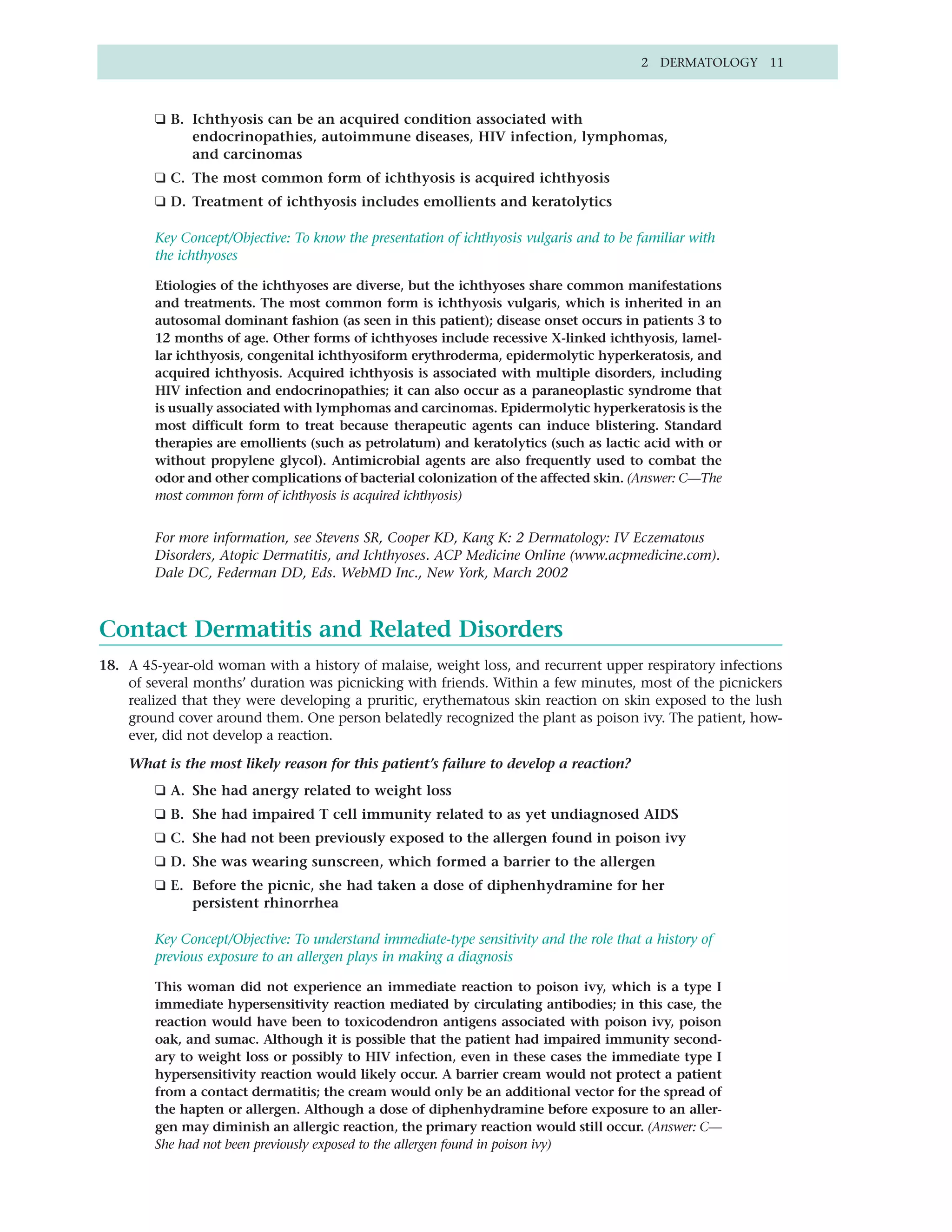 2 DERMATOLOGY 11



        ❑ B. Ichthyosis can be an acquired condition associated with
             endocrinopathies, autoimmune diseases, HIV infection, lymphomas,
             and carcinomas
        ❑ C. The most common form of ichthyosis is acquired ichthyosis
        ❑ D. Treatment of ichthyosis includes emollients and keratolytics

        Key Concept/Objective: To know the presentation of ichthyosis vulgaris and to be familiar with
        the ichthyoses

        Etiologies of the ichthyoses are diverse, but the ichthyoses share common manifestations
        and treatments. The most common form is ichthyosis vulgaris, which is inherited in an
        autosomal dominant fashion (as seen in this patient); disease onset occurs in patients 3 to
        12 months of age. Other forms of ichthyoses include recessive X-linked ichthyosis, lamel-
        lar ichthyosis, congenital ichthyosiform erythroderma, epidermolytic hyperkeratosis, and
        acquired ichthyosis. Acquired ichthyosis is associated with multiple disorders, including
        HIV infection and endocrinopathies; it can also occur as a paraneoplastic syndrome that
        is usually associated with lymphomas and carcinomas. Epidermolytic hyperkeratosis is the
        most difficult form to treat because therapeutic agents can induce blistering. Standard
        therapies are emollients (such as petrolatum) and keratolytics (such as lactic acid with or
        without propylene glycol). Antimicrobial agents are also frequently used to combat the
        odor and other complications of bacterial colonization of the affected skin. (Answer: C—The
        most common form of ichthyosis is acquired ichthyosis)


        For more information, see Stevens SR, Cooper KD, Kang K: 2 Dermatology: IV Eczematous
        Disorders, Atopic Dermatitis, and Ichthyoses. ACP Medicine Online (www.acpmedicine.com).
        Dale DC, Federman DD, Eds. WebMD Inc., New York, March 2002



Contact Dermatitis and Related Disorders
18. A 45-year-old woman with a history of malaise, weight loss, and recurrent upper respiratory infections
    of several months’ duration was picnicking with friends. Within a few minutes, most of the picnickers
    realized that they were developing a pruritic, erythematous skin reaction on skin exposed to the lush
    ground cover around them. One person belatedly recognized the plant as poison ivy. The patient, how-
    ever, did not develop a reaction.

    What is the most likely reason for this patient’s failure to develop a reaction?
        ❑ A. She had anergy related to weight loss
        ❑ B. She had impaired T cell immunity related to as yet undiagnosed AIDS
        ❑ C. She had not been previously exposed to the allergen found in poison ivy
        ❑ D. She was wearing sunscreen, which formed a barrier to the allergen
        ❑ E. Before the picnic, she had taken a dose of diphenhydramine for her
             persistent rhinorrhea

        Key Concept/Objective: To understand immediate-type sensitivity and the role that a history of
        previous exposure to an allergen plays in making a diagnosis

        This woman did not experience an immediate reaction to poison ivy, which is a type I
        immediate hypersensitivity reaction mediated by circulating antibodies; in this case, the
        reaction would have been to toxicodendron antigens associated with poison ivy, poison
        oak, and sumac. Although it is possible that the patient had impaired immunity second-
        ary to weight loss or possibly to HIV infection, even in these cases the immediate type I
        hypersensitivity reaction would likely occur. A barrier cream would not protect a patient
        from a contact dermatitis; the cream would only be an additional vector for the spread of
        the hapten or allergen. Although a dose of diphenhydramine before exposure to an aller-
        gen may diminish an allergic reaction, the primary reaction would still occur. (Answer: C—
        She had not been previously exposed to the allergen found in poison ivy)
 