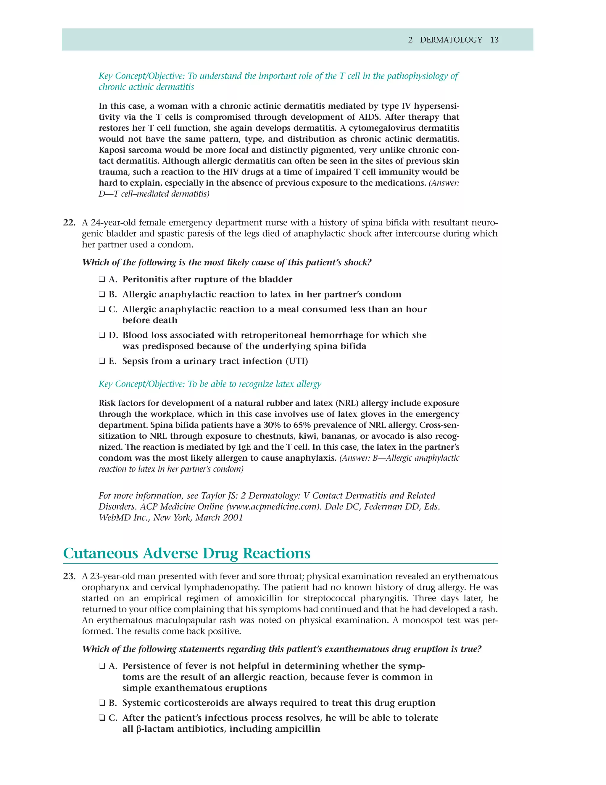 2 DERMATOLOGY 13



        Key Concept/Objective: To understand the important role of the T cell in the pathophysiology of
        chronic actinic dermatitis

        In this case, a woman with a chronic actinic dermatitis mediated by type IV hypersensi-
        tivity via the T cells is compromised through development of AIDS. After therapy that
        restores her T cell function, she again develops dermatitis. A cytomegalovirus dermatitis
        would not have the same pattern, type, and distribution as chronic actinic dermatitis.
        Kaposi sarcoma would be more focal and distinctly pigmented, very unlike chronic con-
        tact dermatitis. Although allergic dermatitis can often be seen in the sites of previous skin
        trauma, such a reaction to the HIV drugs at a time of impaired T cell immunity would be
        hard to explain, especially in the absence of previous exposure to the medications. (Answer:
        D—T cell–mediated dermatitis)


22. A 24-year-old female emergency department nurse with a history of spina bifida with resultant neuro-
    genic bladder and spastic paresis of the legs died of anaphylactic shock after intercourse during which
    her partner used a condom.

    Which of the following is the most likely cause of this patient’s shock?
        ❑ A. Peritonitis after rupture of the bladder
        ❑ B. Allergic anaphylactic reaction to latex in her partner’s condom
        ❑ C. Allergic anaphylactic reaction to a meal consumed less than an hour
             before death
        ❑ D. Blood loss associated with retroperitoneal hemorrhage for which she
             was predisposed because of the underlying spina bifida
        ❑ E. Sepsis from a urinary tract infection (UTI)

        Key Concept/Objective: To be able to recognize latex allergy

        Risk factors for development of a natural rubber and latex (NRL) allergy include exposure
        through the workplace, which in this case involves use of latex gloves in the emergency
        department. Spina bifida patients have a 30% to 65% prevalence of NRL allergy. Cross-sen-
        sitization to NRL through exposure to chestnuts, kiwi, bananas, or avocado is also recog-
        nized. The reaction is mediated by IgE and the T cell. In this case, the latex in the partner’s
        condom was the most likely allergen to cause anaphylaxis. (Answer: B—Allergic anaphylactic
        reaction to latex in her partner’s condom)


        For more information, see Taylor JS: 2 Dermatology: V Contact Dermatitis and Related
        Disorders. ACP Medicine Online (www.acpmedicine.com). Dale DC, Federman DD, Eds.
        WebMD Inc., New York, March 2001



Cutaneous Adverse Drug Reactions
23. A 23-year-old man presented with fever and sore throat; physical examination revealed an erythematous
    oropharynx and cervical lymphadenopathy. The patient had no known history of drug allergy. He was
    started on an empirical regimen of amoxicillin for streptococcal pharyngitis. Three days later, he
    returned to your office complaining that his symptoms had continued and that he had developed a rash.
    An erythematous maculopapular rash was noted on physical examination. A monospot test was per-
    formed. The results come back positive.

    Which of the following statements regarding this patient’s exanthematous drug eruption is true?
        ❑ A. Persistence of fever is not helpful in determining whether the symp-
             toms are the result of an allergic reaction, because fever is common in
             simple exanthematous eruptions
        ❑ B. Systemic corticosteroids are always required to treat this drug eruption
        ❑ C. After the patient’s infectious process resolves, he will be able to tolerate
             all β-lactam antibiotics, including ampicillin
 