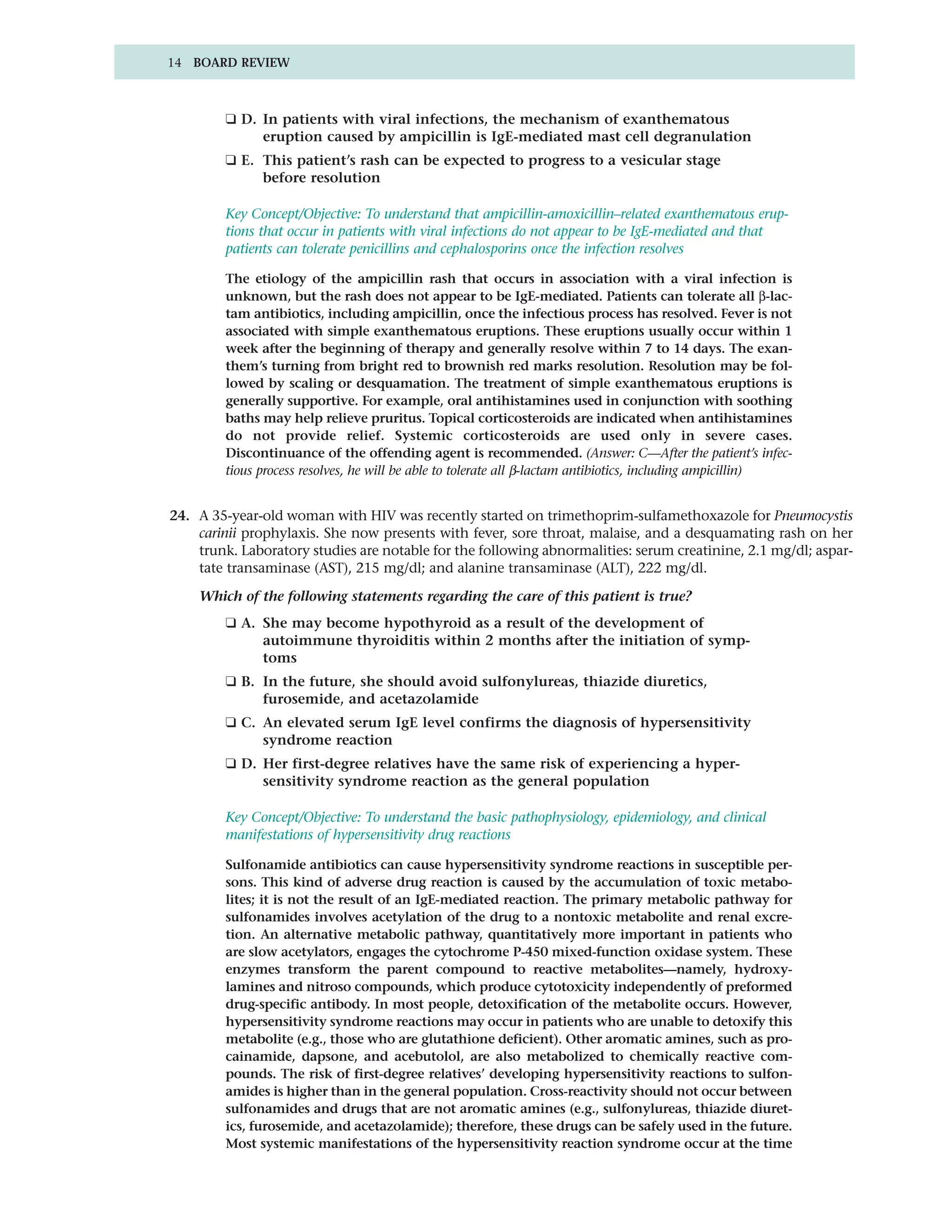 14 BOARD REVIEW



         ❑ D. In patients with viral infections, the mechanism of exanthematous
              eruption caused by ampicillin is IgE-mediated mast cell degranulation
         ❑ E. This patient’s rash can be expected to progress to a vesicular stage
              before resolution

         Key Concept/Objective: To understand that ampicillin-amoxicillin–related exanthematous erup-
         tions that occur in patients with viral infections do not appear to be IgE-mediated and that
         patients can tolerate penicillins and cephalosporins once the infection resolves

         The etiology of the ampicillin rash that occurs in association with a viral infection is
         unknown, but the rash does not appear to be IgE-mediated. Patients can tolerate all β-lac-
         tam antibiotics, including ampicillin, once the infectious process has resolved. Fever is not
         associated with simple exanthematous eruptions. These eruptions usually occur within 1
         week after the beginning of therapy and generally resolve within 7 to 14 days. The exan-
         them’s turning from bright red to brownish red marks resolution. Resolution may be fol-
         lowed by scaling or desquamation. The treatment of simple exanthematous eruptions is
         generally supportive. For example, oral antihistamines used in conjunction with soothing
         baths may help relieve pruritus. Topical corticosteroids are indicated when antihistamines
         do not provide relief. Systemic corticosteroids are used only in severe cases.
         Discontinuance of the offending agent is recommended. (Answer: C—After the patient’s infec-
         tious process resolves, he will be able to tolerate all β-lactam antibiotics, including ampicillin)


24. A 35-year-old woman with HIV was recently started on trimethoprim-sulfamethoxazole for Pneumocystis
    carinii prophylaxis. She now presents with fever, sore throat, malaise, and a desquamating rash on her
    trunk. Laboratory studies are notable for the following abnormalities: serum creatinine, 2.1 mg/dl; aspar-
    tate transaminase (AST), 215 mg/dl; and alanine transaminase (ALT), 222 mg/dl.

    Which of the following statements regarding the care of this patient is true?
         ❑ A. She may become hypothyroid as a result of the development of
              autoimmune thyroiditis within 2 months after the initiation of symp-
              toms
         ❑ B. In the future, she should avoid sulfonylureas, thiazide diuretics,
              furosemide, and acetazolamide
         ❑ C. An elevated serum IgE level confirms the diagnosis of hypersensitivity
              syndrome reaction
         ❑ D. Her first-degree relatives have the same risk of experiencing a hyper-
              sensitivity syndrome reaction as the general population

         Key Concept/Objective: To understand the basic pathophysiology, epidemiology, and clinical
         manifestations of hypersensitivity drug reactions

         Sulfonamide antibiotics can cause hypersensitivity syndrome reactions in susceptible per-
         sons. This kind of adverse drug reaction is caused by the accumulation of toxic metabo-
         lites; it is not the result of an IgE-mediated reaction. The primary metabolic pathway for
         sulfonamides involves acetylation of the drug to a nontoxic metabolite and renal excre-
         tion. An alternative metabolic pathway, quantitatively more important in patients who
         are slow acetylators, engages the cytochrome P-450 mixed-function oxidase system. These
         enzymes transform the parent compound to reactive metabolites—namely, hydroxy-
         lamines and nitroso compounds, which produce cytotoxicity independently of preformed
         drug-specific antibody. In most people, detoxification of the metabolite occurs. However,
         hypersensitivity syndrome reactions may occur in patients who are unable to detoxify this
         metabolite (e.g., those who are glutathione deficient). Other aromatic amines, such as pro-
         cainamide, dapsone, and acebutolol, are also metabolized to chemically reactive com-
         pounds. The risk of first-degree relatives’ developing hypersensitivity reactions to sulfon-
         amides is higher than in the general population. Cross-reactivity should not occur between
         sulfonamides and drugs that are not aromatic amines (e.g., sulfonylureas, thiazide diuret-
         ics, furosemide, and acetazolamide); therefore, these drugs can be safely used in the future.
         Most systemic manifestations of the hypersensitivity reaction syndrome occur at the time
 