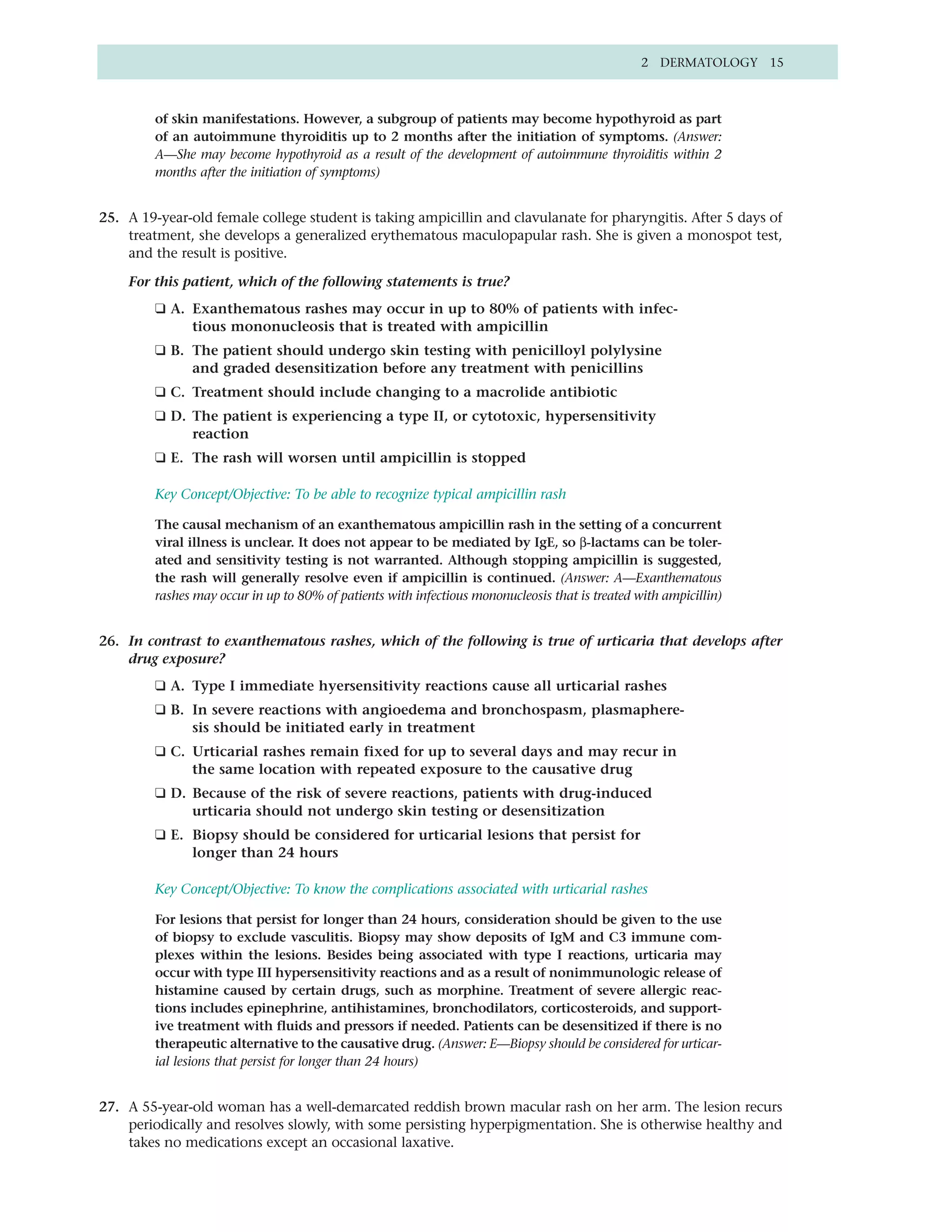 2 DERMATOLOGY 15



         of skin manifestations. However, a subgroup of patients may become hypothyroid as part
         of an autoimmune thyroiditis up to 2 months after the initiation of symptoms. (Answer:
         A—She may become hypothyroid as a result of the development of autoimmune thyroiditis within 2
         months after the initiation of symptoms)


25. A 19-year-old female college student is taking ampicillin and clavulanate for pharyngitis. After 5 days of
    treatment, she develops a generalized erythematous maculopapular rash. She is given a monospot test,
    and the result is positive.

    For this patient, which of the following statements is true?
         ❑ A. Exanthematous rashes may occur in up to 80% of patients with infec-
              tious mononucleosis that is treated with ampicillin
         ❑ B. The patient should undergo skin testing with penicilloyl polylysine
              and graded desensitization before any treatment with penicillins
         ❑ C. Treatment should include changing to a macrolide antibiotic
         ❑ D. The patient is experiencing a type II, or cytotoxic, hypersensitivity
              reaction
         ❑ E. The rash will worsen until ampicillin is stopped

         Key Concept/Objective: To be able to recognize typical ampicillin rash

         The causal mechanism of an exanthematous ampicillin rash in the setting of a concurrent
         viral illness is unclear. It does not appear to be mediated by IgE, so β-lactams can be toler-
         ated and sensitivity testing is not warranted. Although stopping ampicillin is suggested,
         the rash will generally resolve even if ampicillin is continued. (Answer: A—Exanthematous
         rashes may occur in up to 80% of patients with infectious mononucleosis that is treated with ampicillin)


26. In contrast to exanthematous rashes, which of the following is true of urticaria that develops after
    drug exposure?
         ❑ A. Type I immediate hyersensitivity reactions cause all urticarial rashes
         ❑ B. In severe reactions with angioedema and bronchospasm, plasmaphere-
              sis should be initiated early in treatment
         ❑ C. Urticarial rashes remain fixed for up to several days and may recur in
              the same location with repeated exposure to the causative drug
         ❑ D. Because of the risk of severe reactions, patients with drug-induced
              urticaria should not undergo skin testing or desensitization
         ❑ E. Biopsy should be considered for urticarial lesions that persist for
              longer than 24 hours

         Key Concept/Objective: To know the complications associated with urticarial rashes

         For lesions that persist for longer than 24 hours, consideration should be given to the use
         of biopsy to exclude vasculitis. Biopsy may show deposits of IgM and C3 immune com-
         plexes within the lesions. Besides being associated with type I reactions, urticaria may
         occur with type III hypersensitivity reactions and as a result of nonimmunologic release of
         histamine caused by certain drugs, such as morphine. Treatment of severe allergic reac-
         tions includes epinephrine, antihistamines, bronchodilators, corticosteroids, and support-
         ive treatment with fluids and pressors if needed. Patients can be desensitized if there is no
         therapeutic alternative to the causative drug. (Answer: E—Biopsy should be considered for urticar-
         ial lesions that persist for longer than 24 hours)


27. A 55-year-old woman has a well-demarcated reddish brown macular rash on her arm. The lesion recurs
    periodically and resolves slowly, with some persisting hyperpigmentation. She is otherwise healthy and
    takes no medications except an occasional laxative.
 
