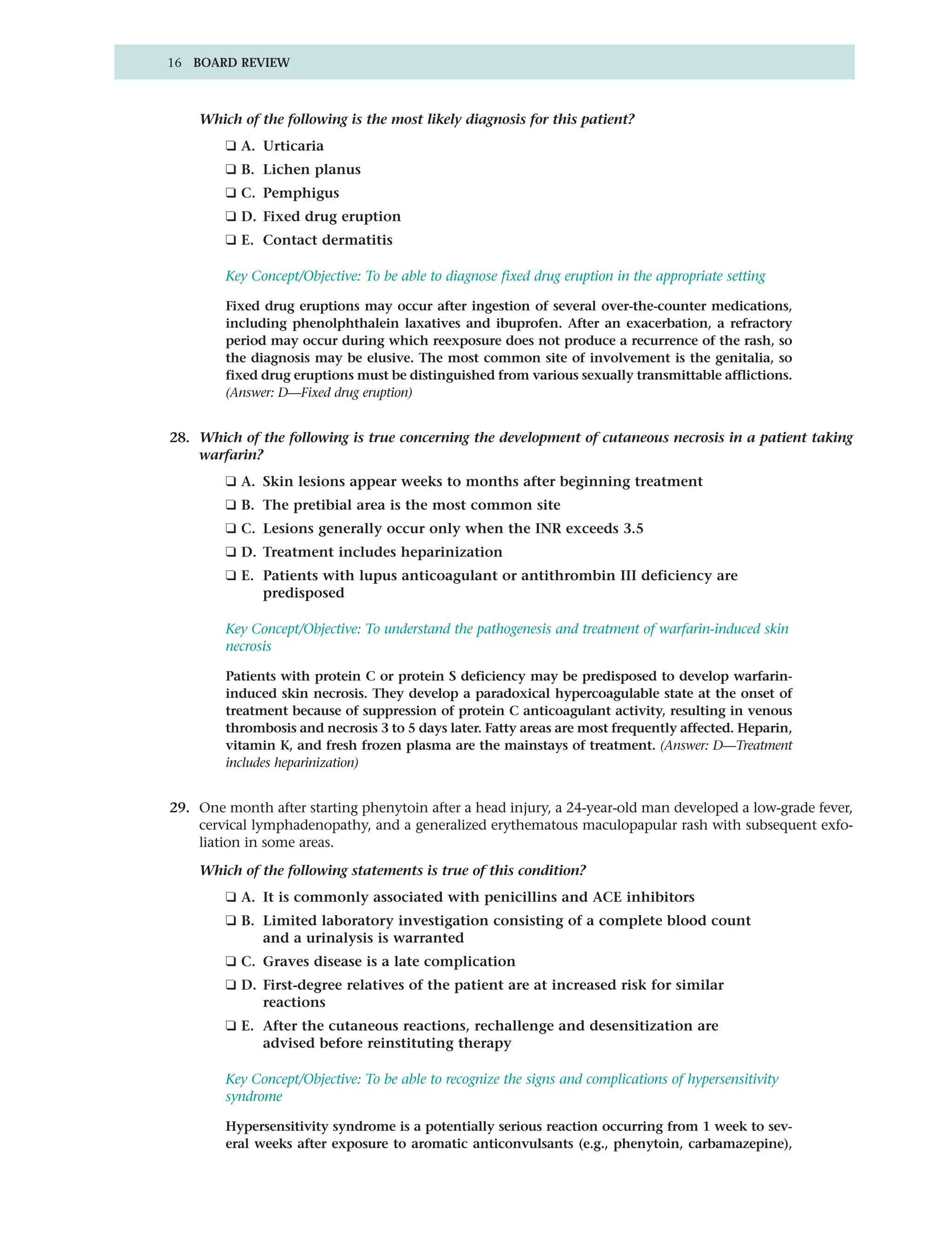 16 BOARD REVIEW



    Which of the following is the most likely diagnosis for this patient?
        ❑ A. Urticaria
        ❑ B. Lichen planus
        ❑ C. Pemphigus
        ❑ D. Fixed drug eruption
        ❑ E. Contact dermatitis

        Key Concept/Objective: To be able to diagnose fixed drug eruption in the appropriate setting

        Fixed drug eruptions may occur after ingestion of several over-the-counter medications,
        including phenolphthalein laxatives and ibuprofen. After an exacerbation, a refractory
        period may occur during which reexposure does not produce a recurrence of the rash, so
        the diagnosis may be elusive. The most common site of involvement is the genitalia, so
        fixed drug eruptions must be distinguished from various sexually transmittable afflictions.
        (Answer: D—Fixed drug eruption)


28. Which of the following is true concerning the development of cutaneous necrosis in a patient taking
    warfarin?
        ❑ A. Skin lesions appear weeks to months after beginning treatment
        ❑ B. The pretibial area is the most common site
        ❑ C. Lesions generally occur only when the INR exceeds 3.5
        ❑ D. Treatment includes heparinization
        ❑ E. Patients with lupus anticoagulant or antithrombin III deficiency are
             predisposed

        Key Concept/Objective: To understand the pathogenesis and treatment of warfarin-induced skin
        necrosis

        Patients with protein C or protein S deficiency may be predisposed to develop warfarin-
        induced skin necrosis. They develop a paradoxical hypercoagulable state at the onset of
        treatment because of suppression of protein C anticoagulant activity, resulting in venous
        thrombosis and necrosis 3 to 5 days later. Fatty areas are most frequently affected. Heparin,
        vitamin K, and fresh frozen plasma are the mainstays of treatment. (Answer: D—Treatment
        includes heparinization)


29. One month after starting phenytoin after a head injury, a 24-year-old man developed a low-grade fever,
    cervical lymphadenopathy, and a generalized erythematous maculopapular rash with subsequent exfo-
    liation in some areas.

    Which of the following statements is true of this condition?
        ❑ A. It is commonly associated with penicillins and ACE inhibitors
        ❑ B. Limited laboratory investigation consisting of a complete blood count
             and a urinalysis is warranted
        ❑ C. Graves disease is a late complication
        ❑ D. First-degree relatives of the patient are at increased risk for similar
             reactions
        ❑ E. After the cutaneous reactions, rechallenge and desensitization are
             advised before reinstituting therapy

        Key Concept/Objective: To be able to recognize the signs and complications of hypersensitivity
        syndrome

        Hypersensitivity syndrome is a potentially serious reaction occurring from 1 week to sev-
        eral weeks after exposure to aromatic anticonvulsants (e.g., phenytoin, carbamazepine),
 