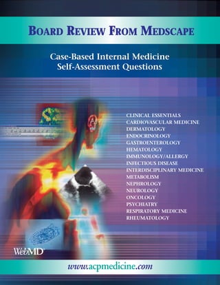 BOARD REVIEW FROM MEDSCAPE
   Case-Based Internal Medicine
    Self-Assessment Questions




                    CLINICAL ESSENTIALS
                    CARDIOVASCULAR MEDICINE
                    DERMATOLOGY
                    ENDOCRINOLOGY
                    GASTROENTEROLOGY
                    HEMATOLOGY
                    IMMUNOLOGY/ALLERGY
                    INFECTIOUS DISEASE
                    INTERDISCIPLINARY MEDICINE
                    METABOLISM
                    NEPHROLOGY
                    NEUROLOGY
                    ONCOLOGY
                    PSYCHIATRY
                    RESPIRATORY MEDICINE
                    RHEUMATOLOGY




       www.acpmedicine.com
 