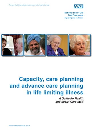 The care of all dying patients must improve to the level of the best

Capacity, care planning
and advance care planning
in life limiting illness
A Guide for Health
and Social Care Staff

www.endoﬂifecareforadults.nhs.uk

 
