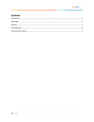 1 | P a g e
Contents
Introduction ..................................................................................................................................................2
Challenges.....................................................................................................................................................3
Solution.........................................................................................................................................................3
Final Outcome...............................................................................................................................................6
Critical Success Factor...................................................................................................................................7
 