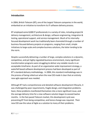 2 | P a g e
Introduction
In 2004, British Telecom (BT), one of the largest Telecom companies in the world,
embarked on an initiative to transform its IT software delivery process.
BT employed some 8,000 IT professionals in a variety of roles, including project &
delivery management, architecture & design, software engineering, integration &
testing, operational support, and service management. Much of its internally-
focused development work has traditionally been channeled through a number of
business-focused delivery projects or programs, ranging from small, simple
initiatives to large-scale and complex business solutions, the latter tending to be
the norm.
Despite successfully delivering a number of large, complex solutions in a dynamic,
competitive, and yet highly regulated business environment, many significant
transformation programs were struggling to deliver any notable results in an
acceptable timeframe. As part of an organization wide improvement strategy, a
waterfall based software development process had been developed as part of
BT’s standard delivery methodology. In 2004, this standard methodology was in
the process of being rolled out when the new CIO made it clear that an entirely
new agile approach was needed.
Although BT had a comprehensive and detailed software development lifecycle, it
was challenged by poor requirements, fragile design, and integration problems.
Soon, these problems manifested themselves into a more significant issue, and
the average delivery time for a new software solution began to exceed twelve
months. In the fast-paced Telecom market, this development cycle was
preventing BT from being competitive, and hence change was required. Their
new CIO saw the value of Agile as a solution to many of their problems.
 