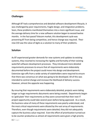 3 | P a g e
Challenges
Although BT had a comprehensive and detailed software development lifecycle, it
was challenged by poor requirements, fragile design, and integration problems.
Soon, these problems manifested themselves into a more significant issue, and
the average delivery time for a new software solution began to exceed twelve
months. In the fast-paced Telecom market, this development cycle was
preventing BT from being competitive, and hence change was required. Their
new CIO saw the value of Agile as a solution to many of their problems.
Solution
As BT experienced greater demands for new systems and updates to existing
systems, they resorted to increasing the rigidity and formality of their existing
waterfall software development processes. They introduced more detailed
requirements processes to ensure that all requirements were elaborately
documented before the project could move into design and development.
Extensive sign-offs from a wide variety of stakeholders were required to ensure
that there was consensus on what was going to be developed. All of this was
intended to control change and increase the likelihood of delivery success.
However, almost the opposite was happening.
By ensuring that requirements were elaborately detailed, projects were taking
longer as huge requirements documents were being created. Departments began
to ‘gold plate’ their requirements as they were concerned that their next IT
project opportunity could take several years before being approved. As a result,
the business value of many of these requirements was poorly understood, and
the most critical requirements were diluted by the vast array of requirements.
Therefore, even though requirements were detailed, they did not adequately
capture the business value required. Even the effort of prioritization turned out
to be counter-productive as almost all requirements were given a high priority
 