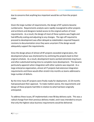 4 | P a g e
due to concerns that anything less important would be cut from the project
scope.
Given the large number of requirements, the design of BT systems became
cumbersome. Requirements analysts were rapidly reassigned to other projects
and architects and designers lacked access to the original authors of most
requirements. As a result, the design of most of these systems was fragile and
had difficulty scaling and adjusting to any changes. The sign-off required to
proceed to development was often delayed as stakeholders required frequent
revisions to documentation since they were uncertain if the design would
adequately support the requirements.
Since the design phase of almost all BT projects exceeded original plans, the
development phase was shortened to try and bring the projects back to their
original schedule. As a result, development teams worked extremely long hours
and often substituted testing time to complete more development. This became
particularly apparent when integration with other systems was required. As a
large enterprise organization, almost all IT projects had extensive integration
requirements and these would often stretch into months as teams addressed a
large number of defects.
By the time many BT projects were finally ready for deployment, 12-24 months
had passed post their approval. To make matters worse, the requirements and
design of these projects had little in relation to what had been originally
anticipated.
To address these issues, BT implemented a new 90 day delivery cycle. This was a
radical change from their previous delivery model, and it was intended to ensure
that only the highest value business requirements would be delivered.
 