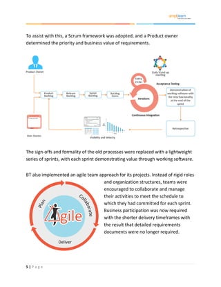 5 | P a g e
To assist with this, a Scrum framework was adopted, and a Product owner
determined the priority and business value of requirements.
The sign-offs and formality of the old processes were replaced with a lightweight
series of sprints, with each sprint demonstrating value through working software.
BT also implemented an agile team approach for its projects. Instead of rigid roles
and organization structures, teams were
encouraged to collaborate and manage
their activities to meet the schedule to
which they had committed for each sprint.
Business participation was now required
with the shorter delivery timeframes with
the result that detailed requirements
documents were no longer required.
 