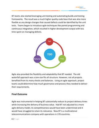 6 | P a g e
BT teams also started leveraging unit testing and automating builds and testing
frameworks. The result was a much higher quality code base that was also more
flexible as any design changes that caused defects could be identified by the unit
tests. Teams began to introduce agile techniques like paired programming and
continuous integration, which resulted in higher development output with less
time spent on managing defects.
Agile also provided the flexibility and adaptability that BT needed. The old
waterfall approach was a one-size fits all structure. However, not all projects
benefited from its many checks and balances. Using an agile approach, project
teams could determine how much governance and process they needed to deliver
their requirements.
Final Outcome
Agile was instrumental in helping BT substantially reduce its project delivery times
while increasing the delivery of business value. Had BT not adjusted to a more
agile delivery model, its competitiveness would have been undermined and it
would have struggled to retain its relevance. Now BT is a multinational
telecommunications company with operations in 170 countries.
 