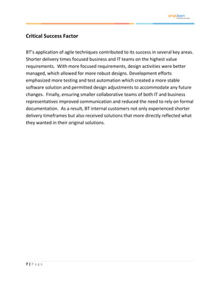 7 | P a g e
Critical Success Factor
BT’s application of agile techniques contributed to its success in several key areas.
Shorter delivery times focused business and IT teams on the highest value
requirements. With more focused requirements, design activities were better
managed, which allowed for more robust designs. Development efforts
emphasized more testing and test automation which created a more stable
software solution and permitted design adjustments to accommodate any future
changes. Finally, ensuring smaller collaborative teams of both IT and business
representatives improved communication and reduced the need to rely on formal
documentation. As a result, BT internal customers not only experienced shorter
delivery timeframes but also received solutions that more directly reflected what
they wanted in their original solutions.
 