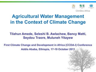 ClimDev-Africa

     Agricultural Water Management
    in the Context of Climate Change

    Tilahun Amede, Seleshi B. Awlachew, Bancy Matti,
             Seydou Traore, Muluneh Yitayew

First Climate Change and Development in Africa (CCDA-I) Conference
            Addis Ababa, Ethiopia, 17-19 October 2011




                                                                     1
 