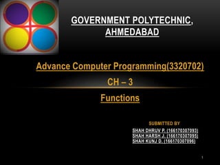 1
Advance Computer Programming(3320702)
CH – 3
Functions
GOVERNMENT POLYTECHNIC,
AHMEDABAD
SHAH DHRUV P. (166170307093)
SHAH HARSH J. (166170307095)
SHAH KUNJ D. (166170307096)
SUBMITTED BY
 
