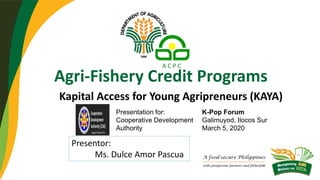 Agri-Fishery Credit Programs
Kapital Access for Young Agripreneurs (KAYA)
Presentation for:
Cooperative Development
Authority
K-Pop Forum
Galimuyod, Ilocos Sur
March 5, 2020
Presentor:
Ms. Dulce Amor Pascua
 
