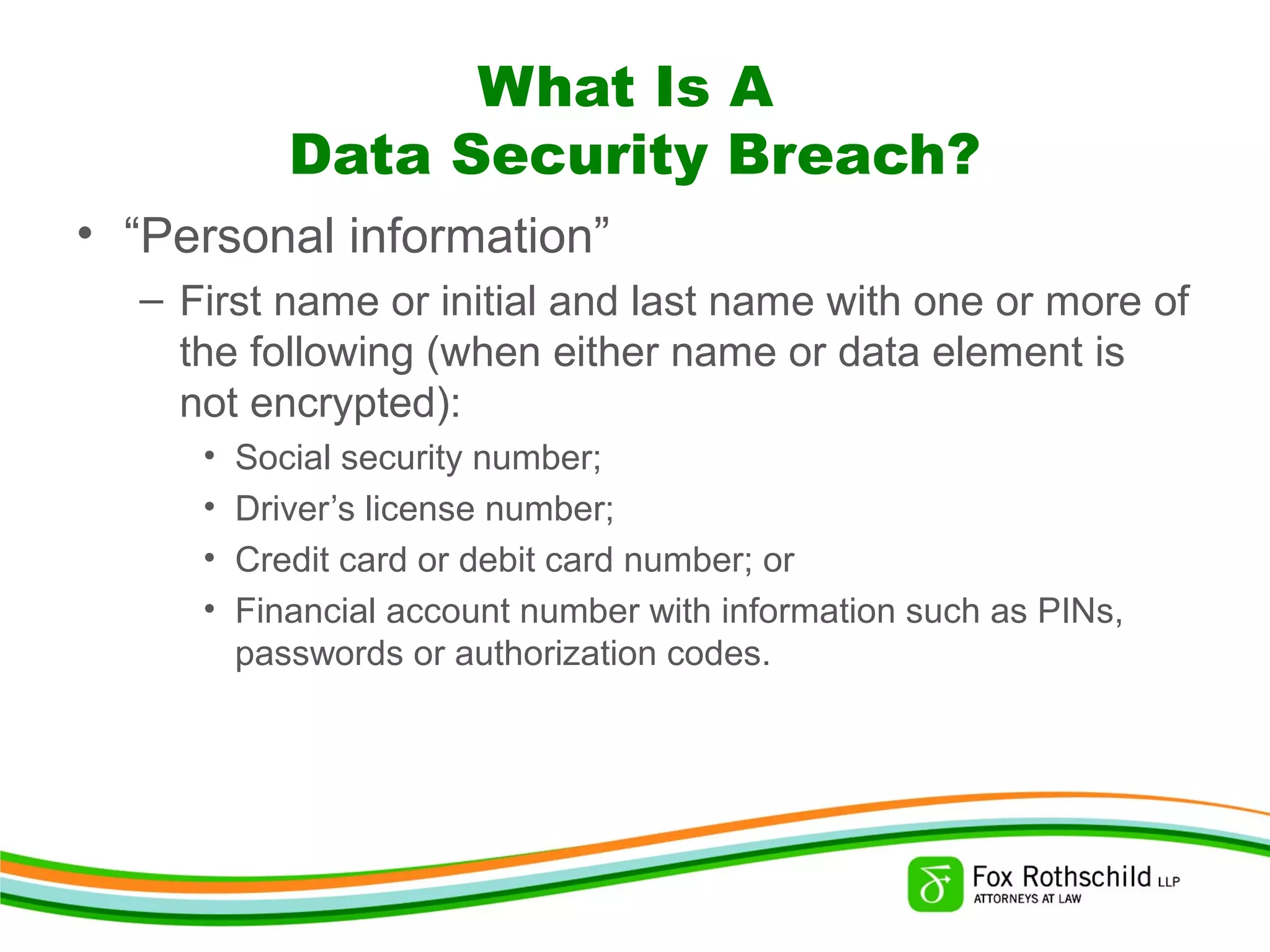 What Is A
Data Security Breach?
• “Personal information”
– First name or initial and last name with one or more of
the following (when either name or data element is
not encrypted):
• Social security number;
• Driver’s license number;
• Credit card or debit card number; or
• Financial account number with information such as PINs,
passwords or authorization codes.
 