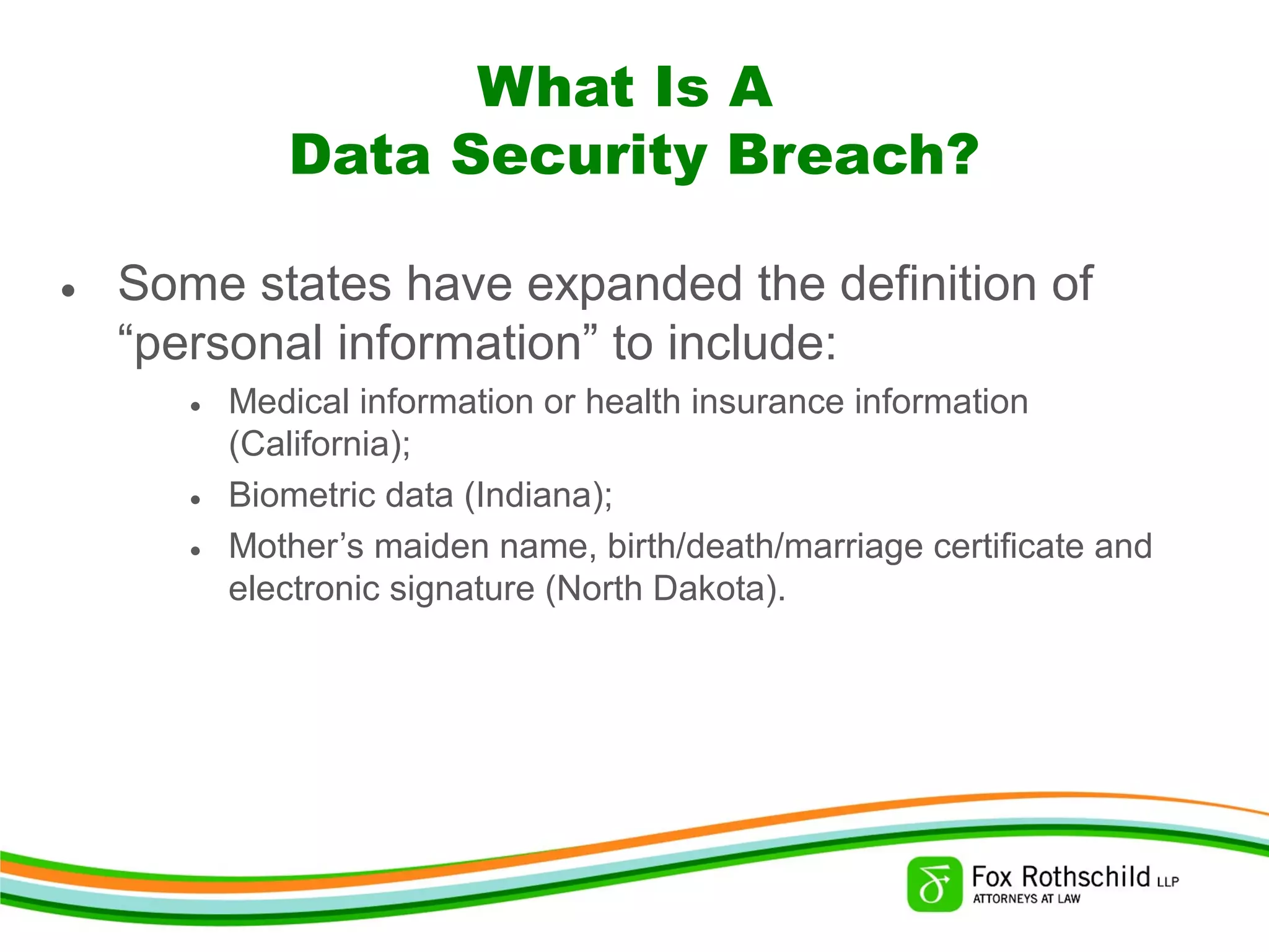 What Is A
Data Security Breach?
• Some states have expanded the definition of
“personal information” to include:
• Medical information or health insurance information
(California);
• Biometric data (Indiana);
• Mother’s maiden name, birth/death/marriage certificate and
electronic signature (North Dakota).
 
