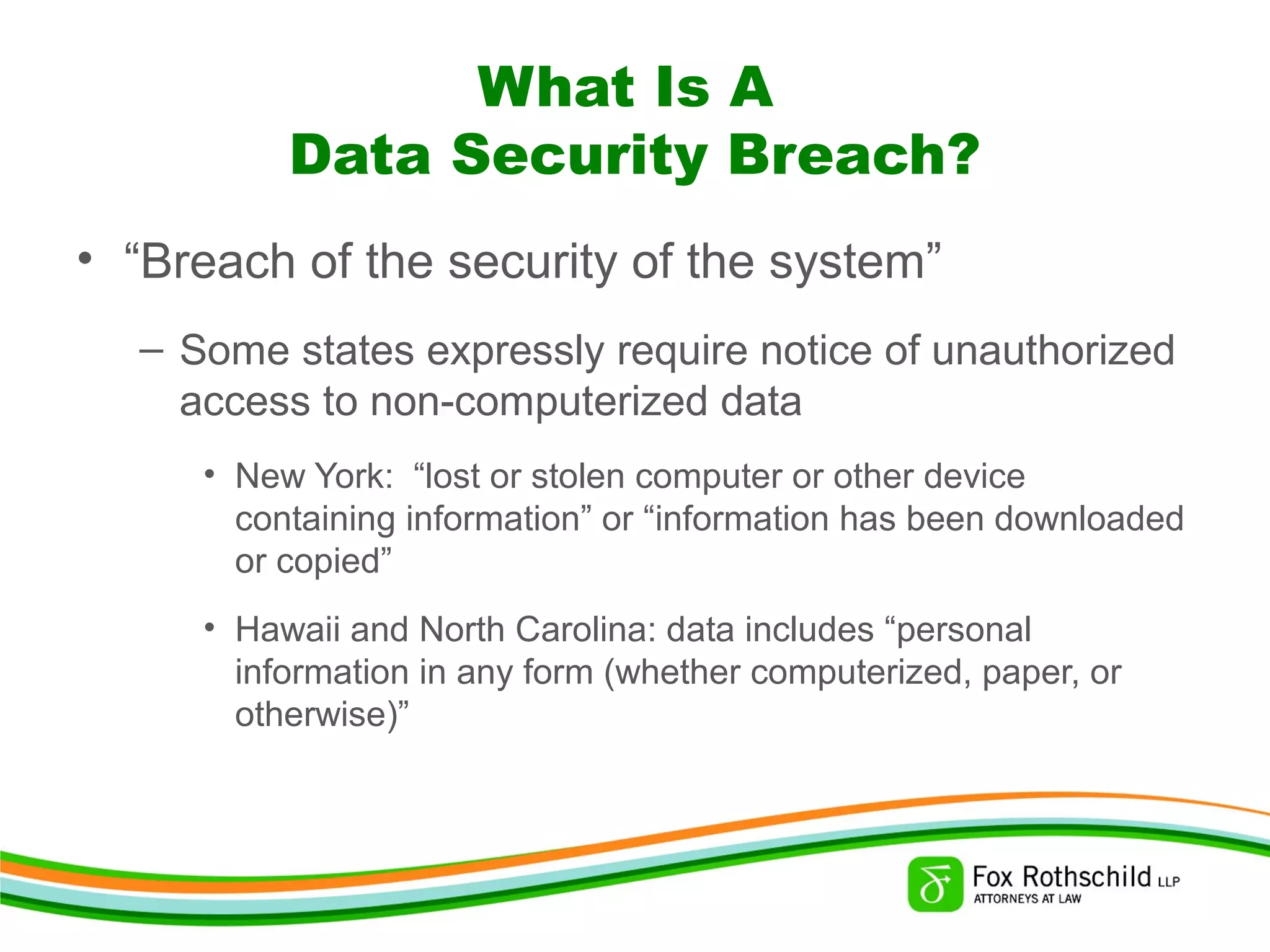 What Is A
Data Security Breach?
• “Breach of the security of the system”
– Some states expressly require notice of unauthorized
access to non-computerized data
• New York: “lost or stolen computer or other device
containing information” or “information has been downloaded
or copied”
• Hawaii and North Carolina: data includes “personal
information in any form (whether computerized, paper, or
otherwise)”
 