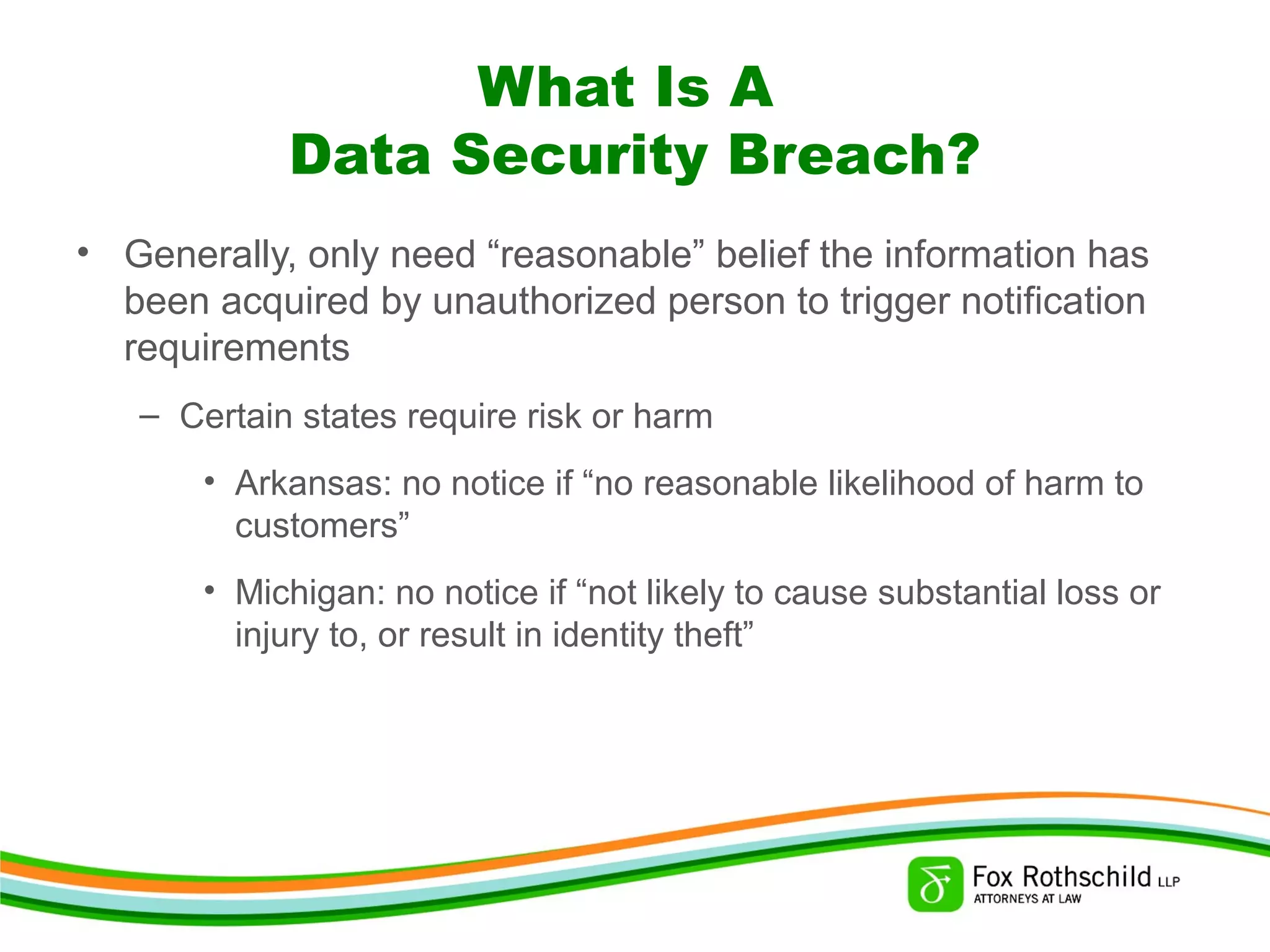 What Is A
Data Security Breach?
• Generally, only need “reasonable” belief the information has
been acquired by unauthorized person to trigger notification
requirements
– Certain states require risk or harm
• Arkansas: no notice if “no reasonable likelihood of harm to
customers”
• Michigan: no notice if “not likely to cause substantial loss or
injury to, or result in identity theft”
 