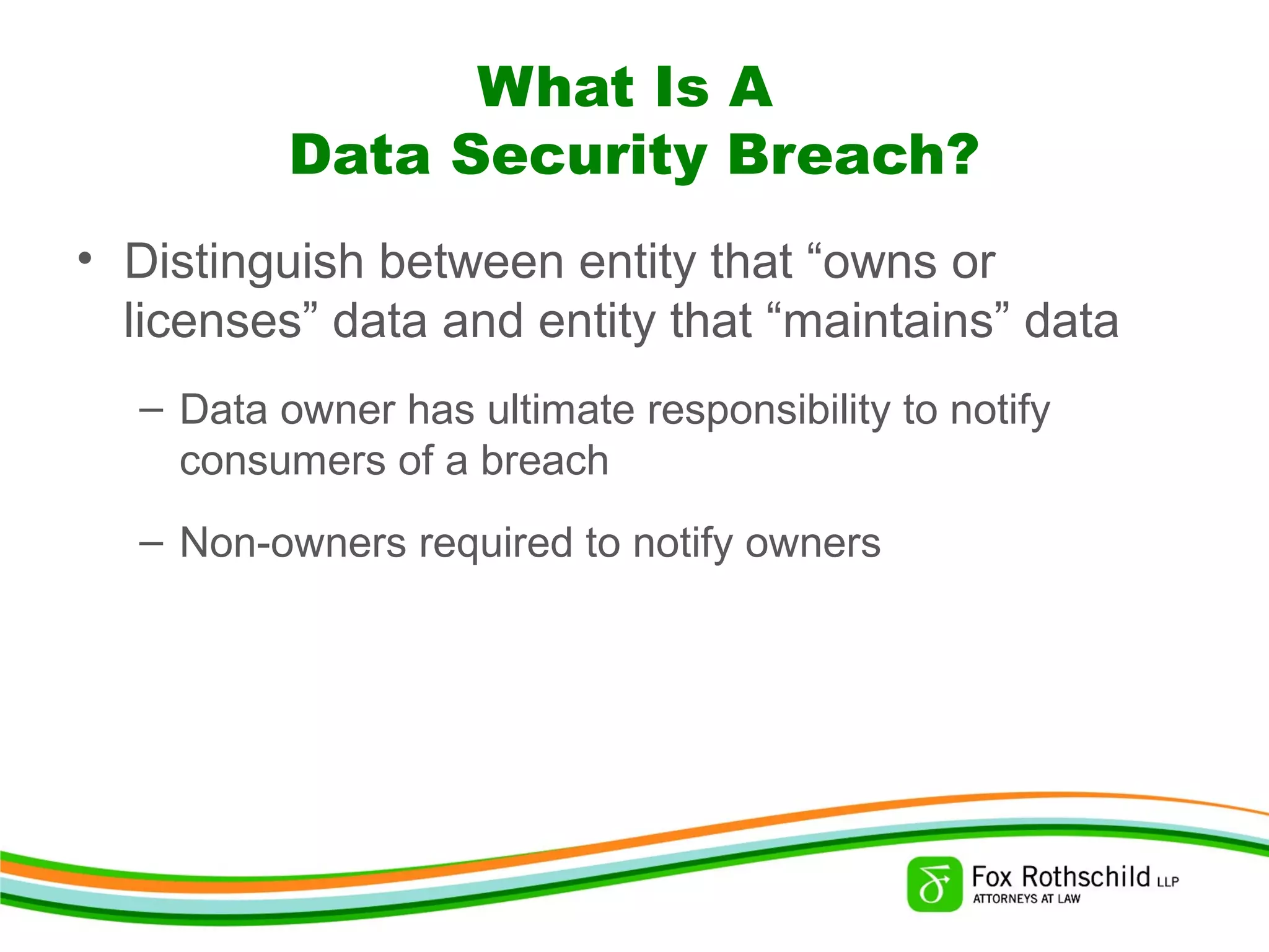 What Is A
Data Security Breach?
• Distinguish between entity that “owns or
licenses” data and entity that “maintains” data
– Data owner has ultimate responsibility to notify
consumers of a breach
– Non-owners required to notify owners
 