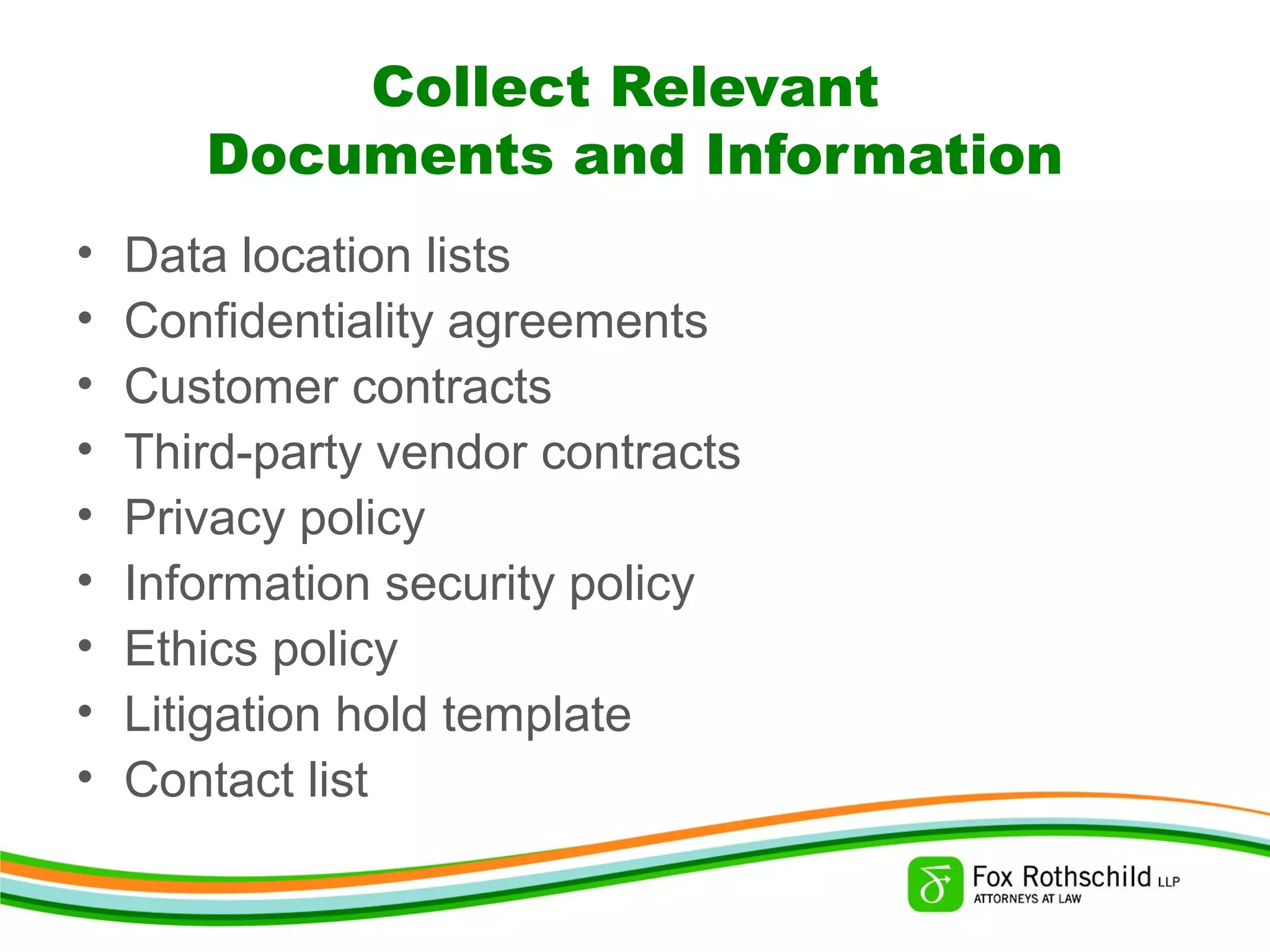 Collect Relevant
Documents and Information
• Data location lists
• Confidentiality agreements
• Customer contracts
• Third-party vendor contracts
• Privacy policy
• Information security policy
• Ethics policy
• Litigation hold template
• Contact list
 