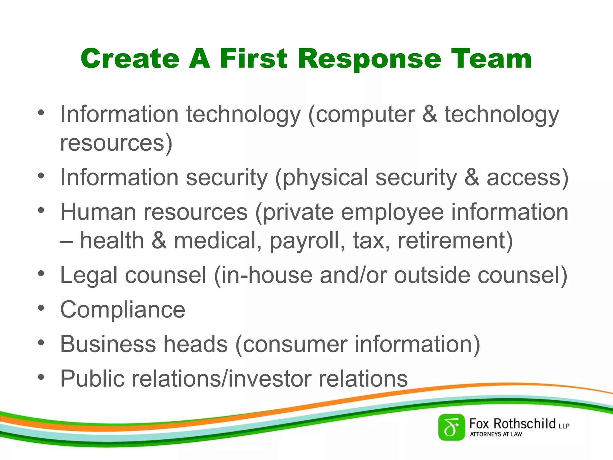 Create A First Response Team
• Information technology (computer & technology
resources)
• Information security (physical security & access)
• Human resources (private employee information
– health & medical, payroll, tax, retirement)
• Legal counsel (in-house and/or outside counsel)
• Compliance
• Business heads (consumer information)
• Public relations/investor relations
 