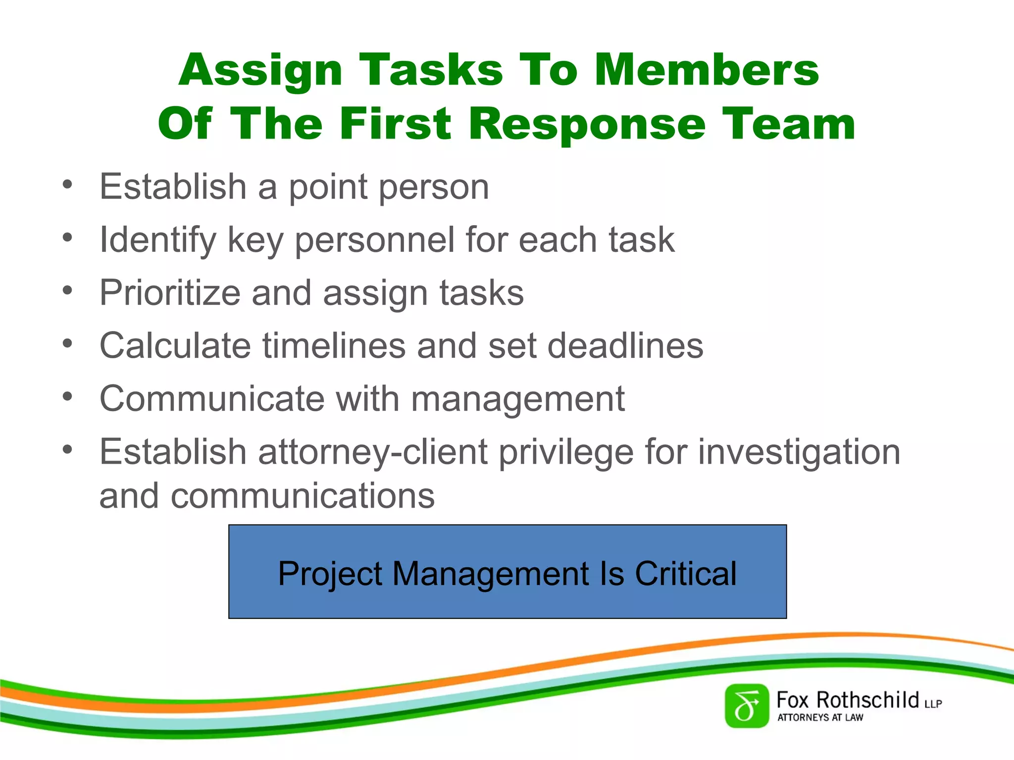 Assign Tasks To Members
Of The First Response Team
• Establish a point person
• Identify key personnel for each task
• Prioritize and assign tasks
• Calculate timelines and set deadlines
• Communicate with management
• Establish attorney-client privilege for investigation
and communications
Project Management Is Critical
 
