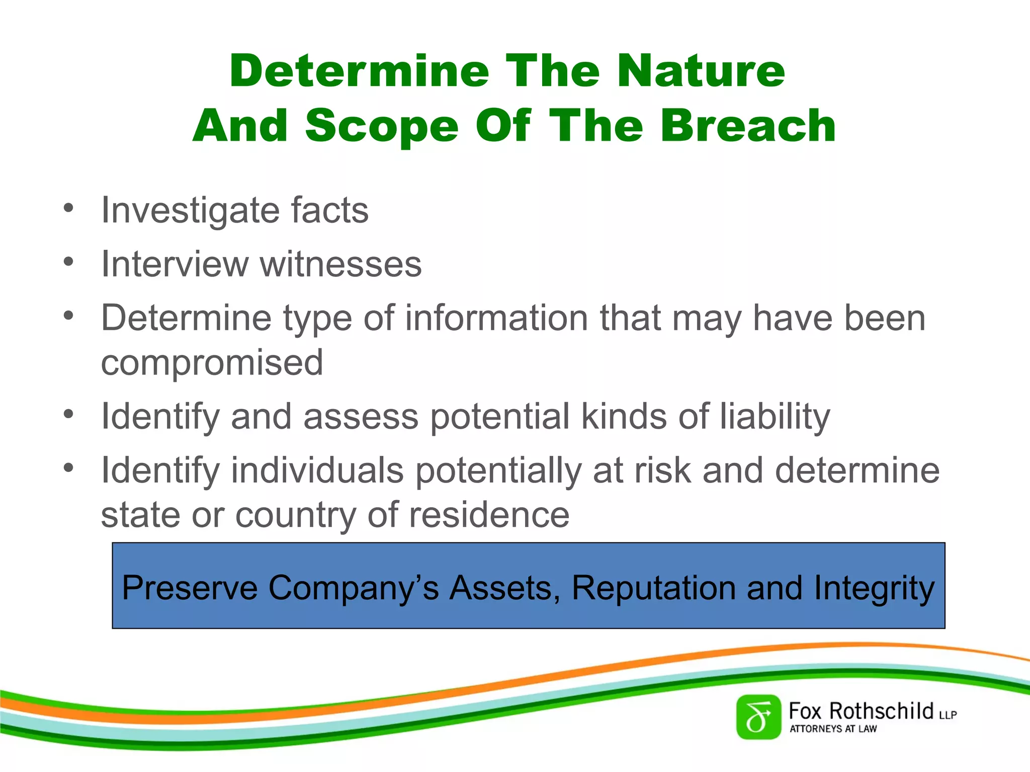 Determine The Nature
And Scope Of The Breach
• Investigate facts
• Interview witnesses
• Determine type of information that may have been
compromised
• Identify and assess potential kinds of liability
• Identify individuals potentially at risk and determine
state or country of residence
Preserve Company’s Assets, Reputation and Integrity
 