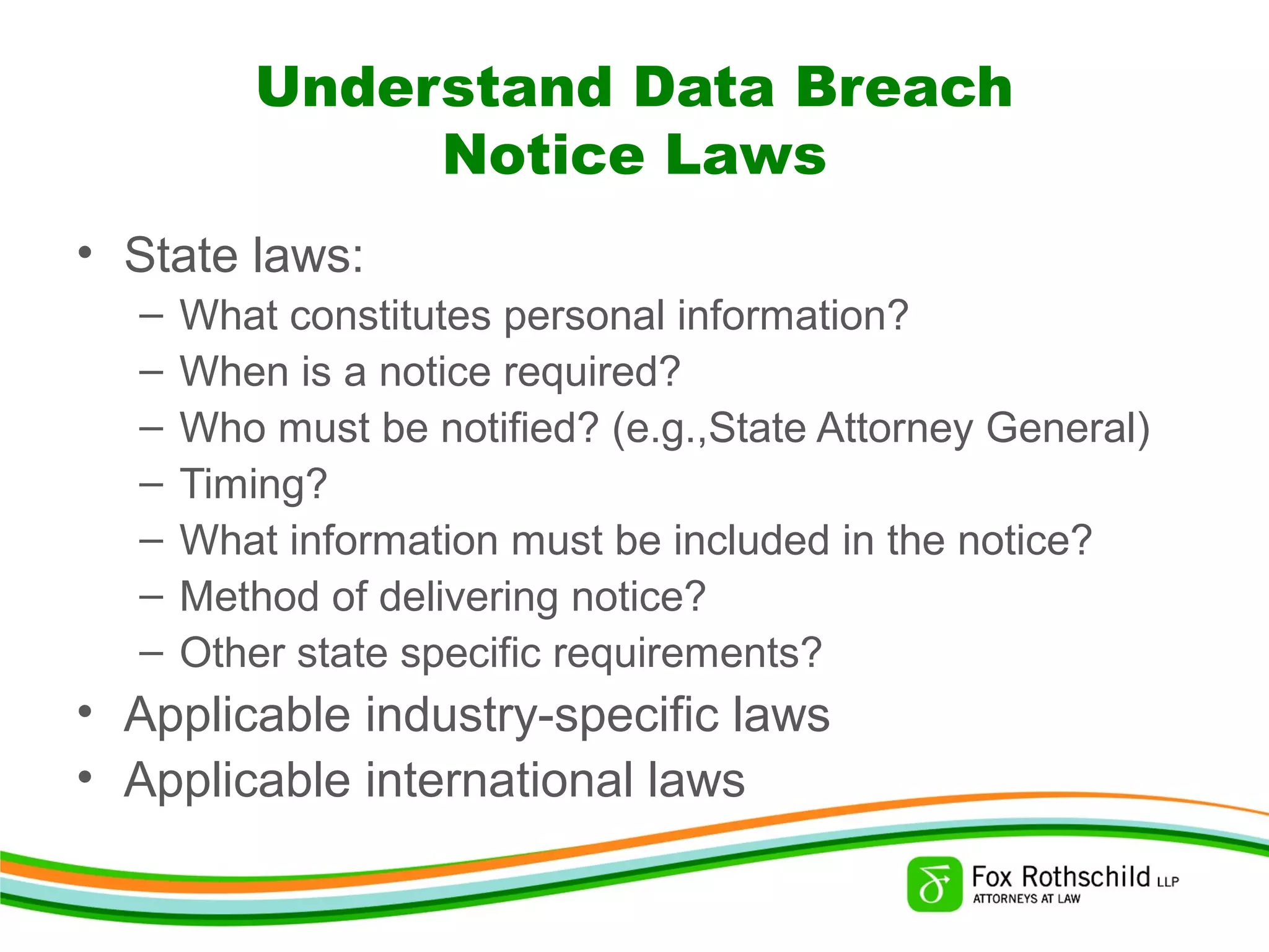 Understand Data Breach
Notice Laws
• State laws:
– What constitutes personal information?
– When is a notice required?
– Who must be notified? (e.g.,State Attorney General)
– Timing?
– What information must be included in the notice?
– Method of delivering notice?
– Other state specific requirements?
• Applicable industry-specific laws
• Applicable international laws
 