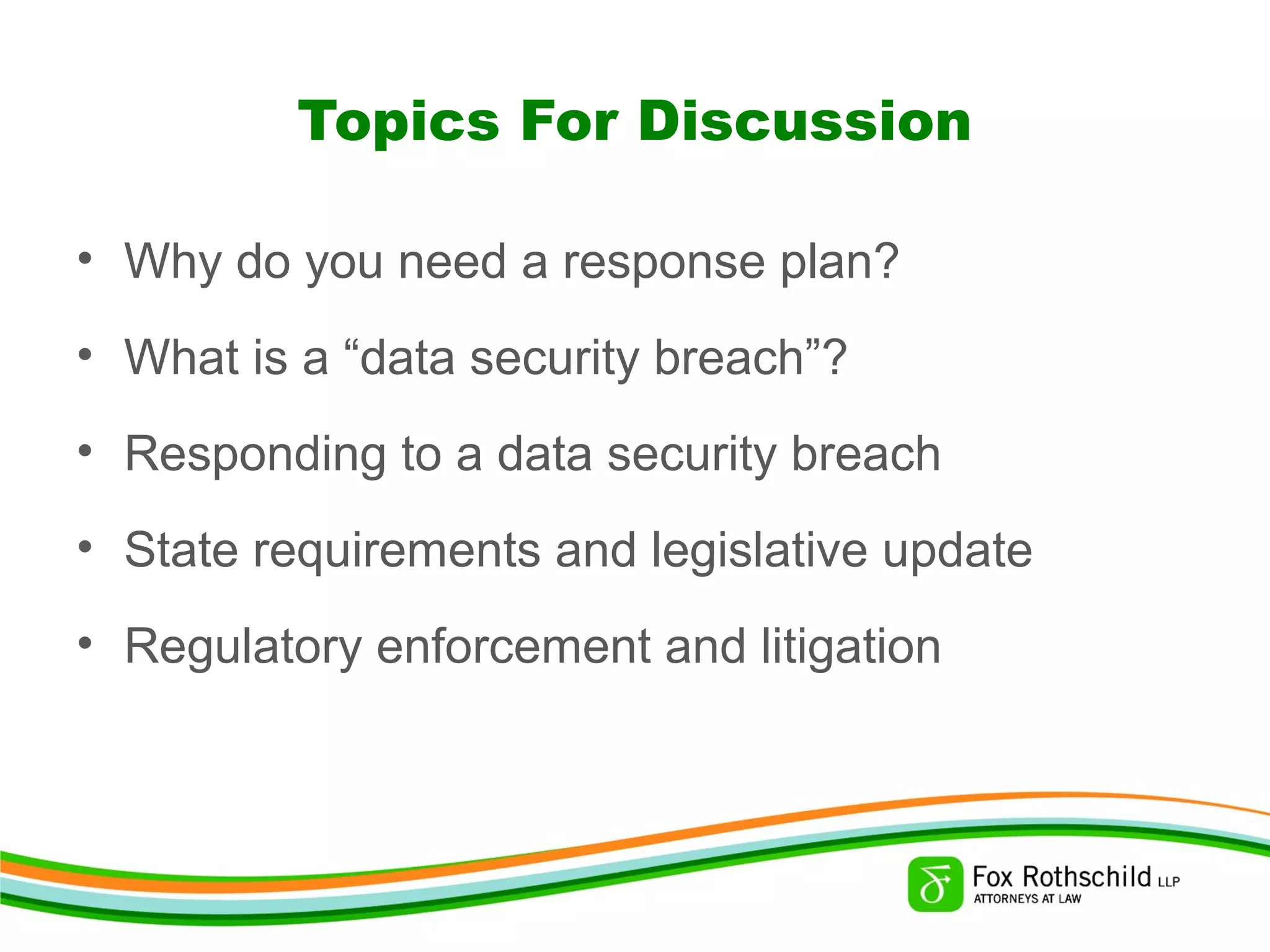 Topics For Discussion
• Why do you need a response plan?
• What is a “data security breach”?
• Responding to a data security breach
• State requirements and legislative update
• Regulatory enforcement and litigation
 