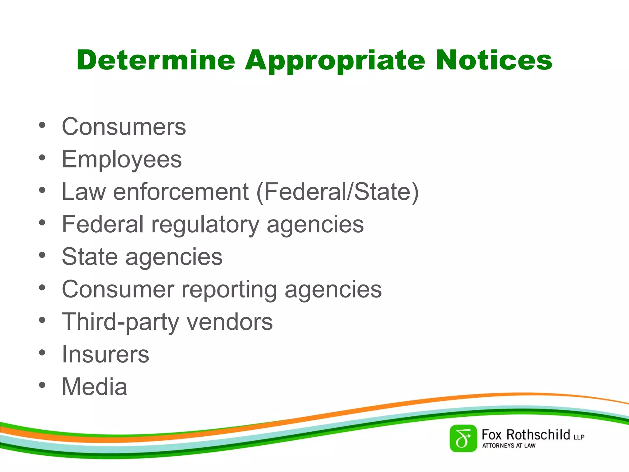Determine Appropriate Notices
• Consumers
• Employees
• Law enforcement (Federal/State)
• Federal regulatory agencies
• State agencies
• Consumer reporting agencies
• Third-party vendors
• Insurers
• Media
 