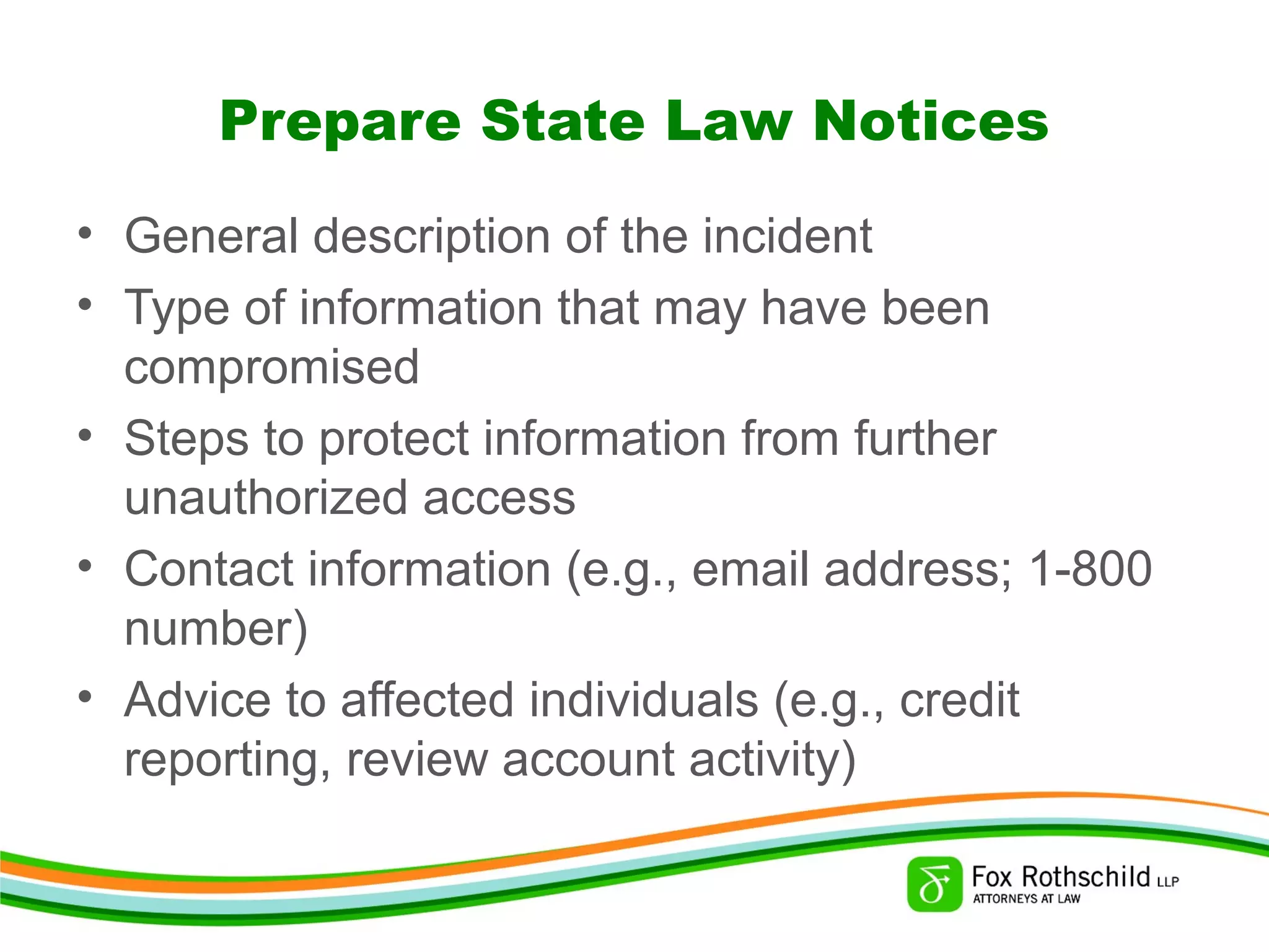 Prepare State Law Notices
• General description of the incident
• Type of information that may have been
compromised
• Steps to protect information from further
unauthorized access
• Contact information (e.g., email address; 1-800
number)
• Advice to affected individuals (e.g., credit
reporting, review account activity)
 