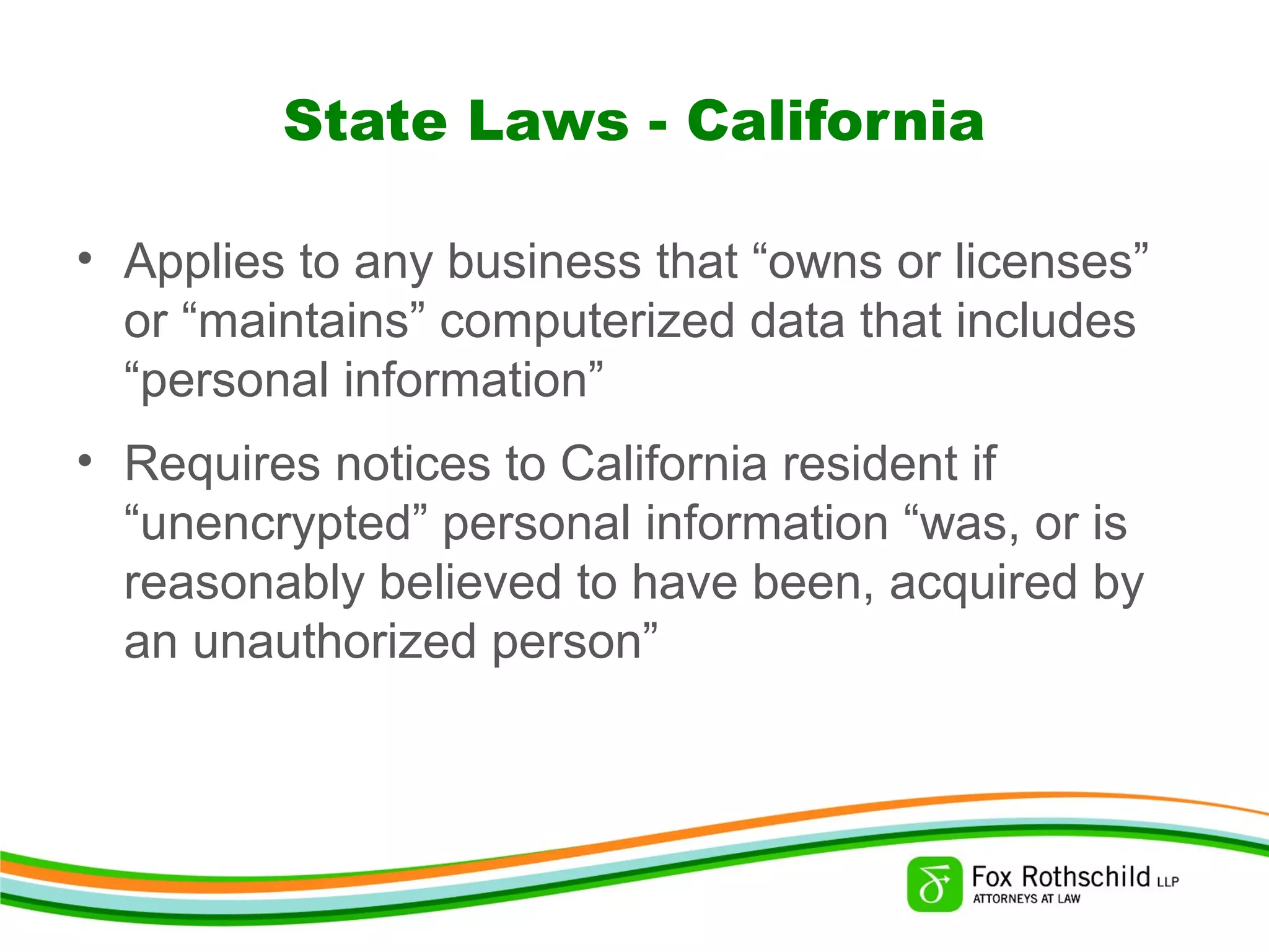 State Laws - California
• Applies to any business that “owns or licenses”
or “maintains” computerized data that includes
“personal information”
• Requires notices to California resident if
“unencrypted” personal information “was, or is
reasonably believed to have been, acquired by
an unauthorized person”
 