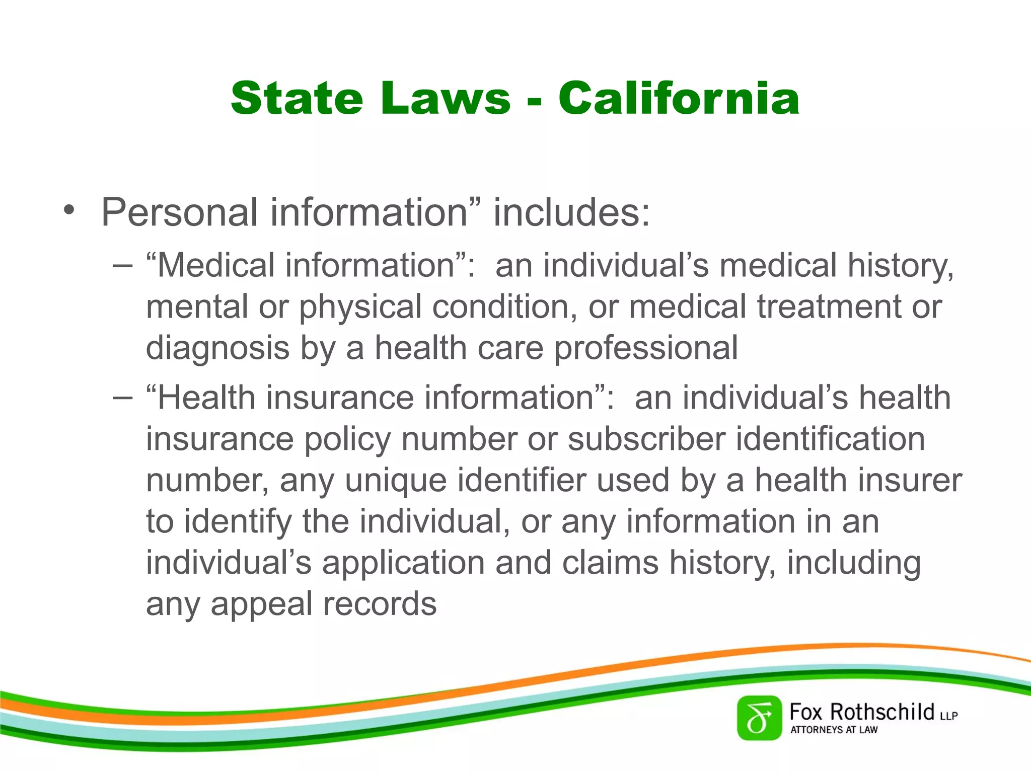 State Laws - California
• Personal information” includes:
– “Medical information”: an individual’s medical history,
mental or physical condition, or medical treatment or
diagnosis by a health care professional
– “Health insurance information”: an individual’s health
insurance policy number or subscriber identification
number, any unique identifier used by a health insurer
to identify the individual, or any information in an
individual’s application and claims history, including
any appeal records
 