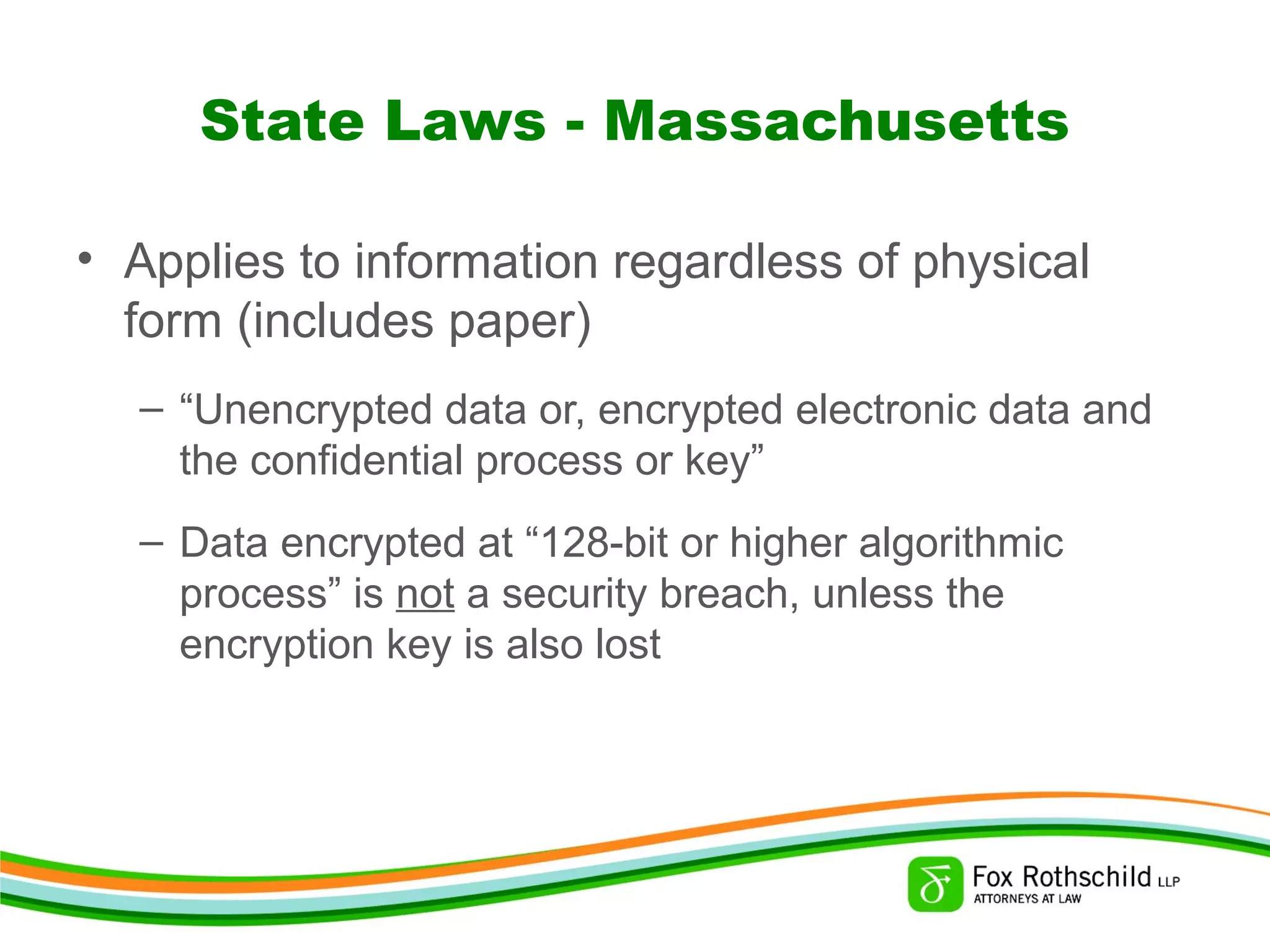 State Laws - Massachusetts
• Applies to information regardless of physical
form (includes paper)
– “Unencrypted data or, encrypted electronic data and
the confidential process or key”
– Data encrypted at “128-bit or higher algorithmic
process” is not a security breach, unless the
encryption key is also lost
 
